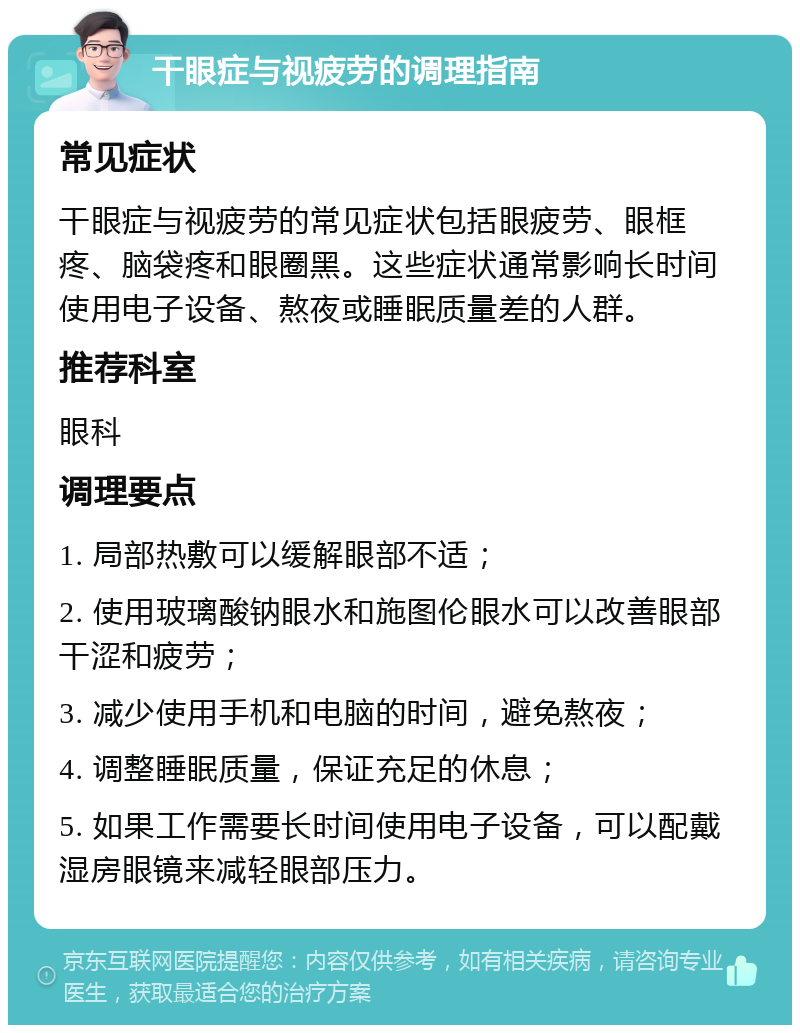 干眼症与视疲劳的调理指南 常见症状 干眼症与视疲劳的常见症状包括眼疲劳、眼框疼、脑袋疼和眼圈黑。这些症状通常影响长时间使用电子设备、熬夜或睡眠质量差的人群。 推荐科室 眼科 调理要点 1. 局部热敷可以缓解眼部不适； 2. 使用玻璃酸钠眼水和施图伦眼水可以改善眼部干涩和疲劳； 3. 减少使用手机和电脑的时间，避免熬夜； 4. 调整睡眠质量，保证充足的休息； 5. 如果工作需要长时间使用电子设备，可以配戴湿房眼镜来减轻眼部压力。