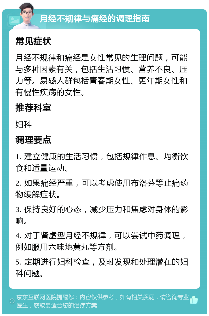 月经不规律与痛经的调理指南 常见症状 月经不规律和痛经是女性常见的生理问题，可能与多种因素有关，包括生活习惯、营养不良、压力等。易感人群包括青春期女性、更年期女性和有慢性疾病的女性。 推荐科室 妇科 调理要点 1. 建立健康的生活习惯，包括规律作息、均衡饮食和适量运动。 2. 如果痛经严重，可以考虑使用布洛芬等止痛药物缓解症状。 3. 保持良好的心态，减少压力和焦虑对身体的影响。 4. 对于肾虚型月经不规律，可以尝试中药调理，例如服用六味地黄丸等方剂。 5. 定期进行妇科检查，及时发现和处理潜在的妇科问题。