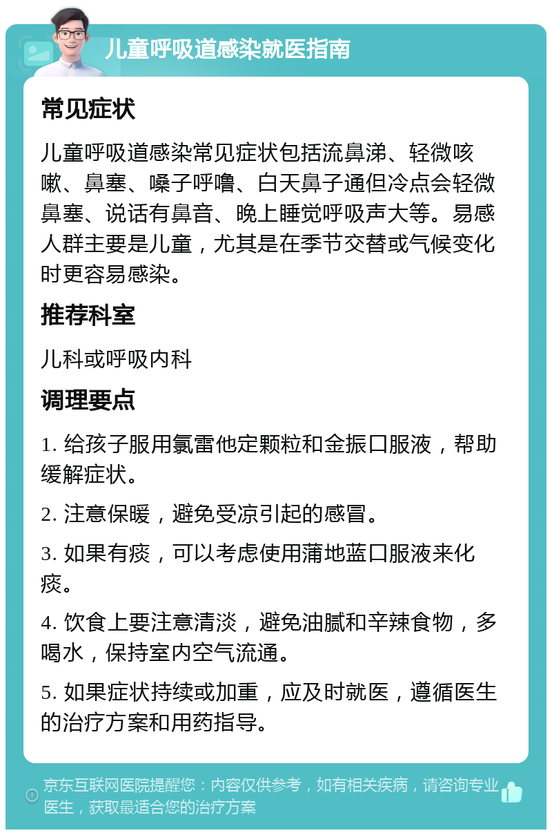 儿童呼吸道感染就医指南 常见症状 儿童呼吸道感染常见症状包括流鼻涕、轻微咳嗽、鼻塞、嗓子呼噜、白天鼻子通但冷点会轻微鼻塞、说话有鼻音、晚上睡觉呼吸声大等。易感人群主要是儿童，尤其是在季节交替或气候变化时更容易感染。 推荐科室 儿科或呼吸内科 调理要点 1. 给孩子服用氯雷他定颗粒和金振口服液，帮助缓解症状。 2. 注意保暖，避免受凉引起的感冒。 3. 如果有痰，可以考虑使用蒲地蓝口服液来化痰。 4. 饮食上要注意清淡，避免油腻和辛辣食物，多喝水，保持室内空气流通。 5. 如果症状持续或加重，应及时就医，遵循医生的治疗方案和用药指导。