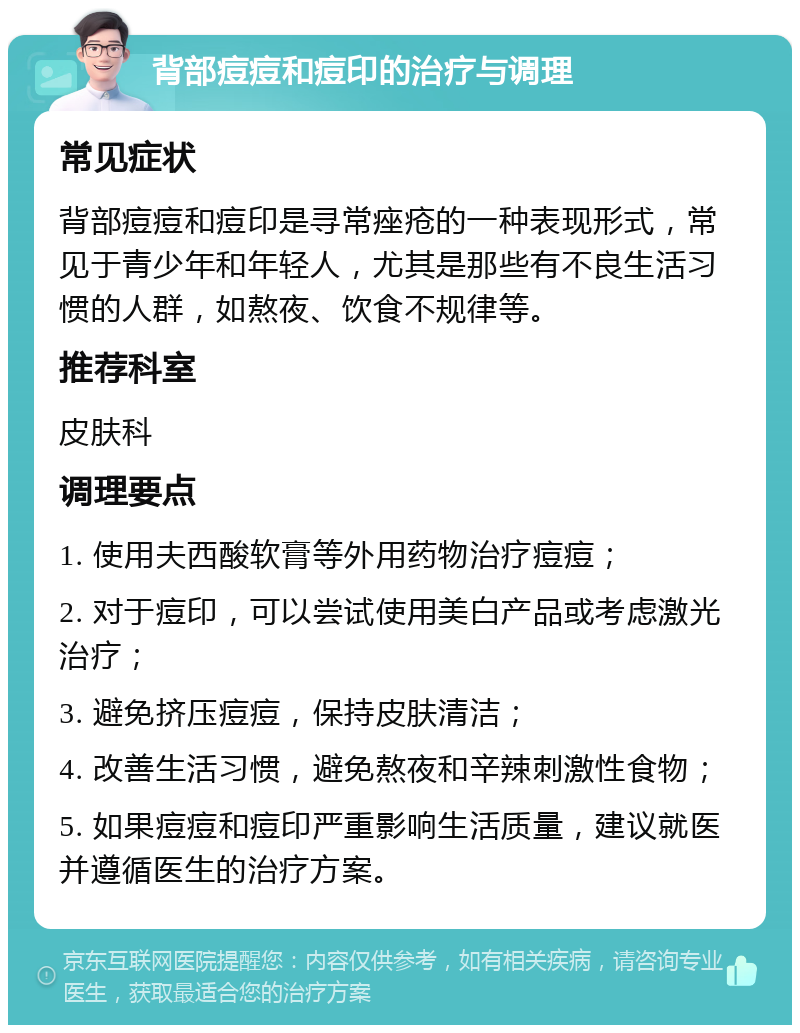 背部痘痘和痘印的治疗与调理 常见症状 背部痘痘和痘印是寻常痤疮的一种表现形式，常见于青少年和年轻人，尤其是那些有不良生活习惯的人群，如熬夜、饮食不规律等。 推荐科室 皮肤科 调理要点 1. 使用夫西酸软膏等外用药物治疗痘痘； 2. 对于痘印，可以尝试使用美白产品或考虑激光治疗； 3. 避免挤压痘痘，保持皮肤清洁； 4. 改善生活习惯，避免熬夜和辛辣刺激性食物； 5. 如果痘痘和痘印严重影响生活质量，建议就医并遵循医生的治疗方案。