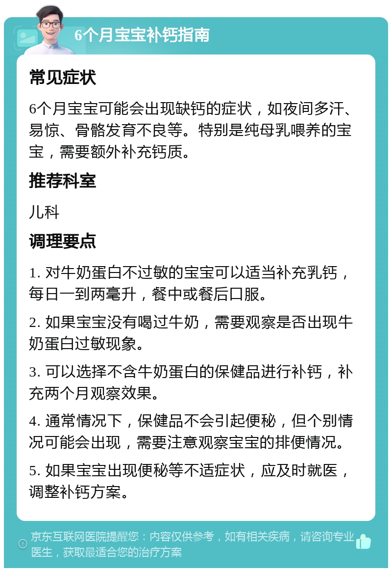 6个月宝宝补钙指南 常见症状 6个月宝宝可能会出现缺钙的症状，如夜间多汗、易惊、骨骼发育不良等。特别是纯母乳喂养的宝宝，需要额外补充钙质。 推荐科室 儿科 调理要点 1. 对牛奶蛋白不过敏的宝宝可以适当补充乳钙，每日一到两毫升，餐中或餐后口服。 2. 如果宝宝没有喝过牛奶，需要观察是否出现牛奶蛋白过敏现象。 3. 可以选择不含牛奶蛋白的保健品进行补钙，补充两个月观察效果。 4. 通常情况下，保健品不会引起便秘，但个别情况可能会出现，需要注意观察宝宝的排便情况。 5. 如果宝宝出现便秘等不适症状，应及时就医，调整补钙方案。