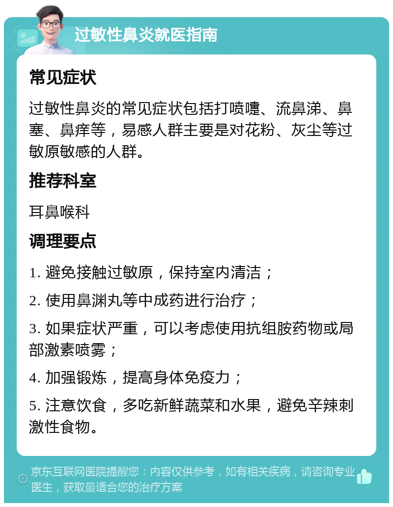 过敏性鼻炎就医指南 常见症状 过敏性鼻炎的常见症状包括打喷嚏、流鼻涕、鼻塞、鼻痒等，易感人群主要是对花粉、灰尘等过敏原敏感的人群。 推荐科室 耳鼻喉科 调理要点 1. 避免接触过敏原，保持室内清洁； 2. 使用鼻渊丸等中成药进行治疗； 3. 如果症状严重，可以考虑使用抗组胺药物或局部激素喷雾； 4. 加强锻炼，提高身体免疫力； 5. 注意饮食，多吃新鲜蔬菜和水果，避免辛辣刺激性食物。