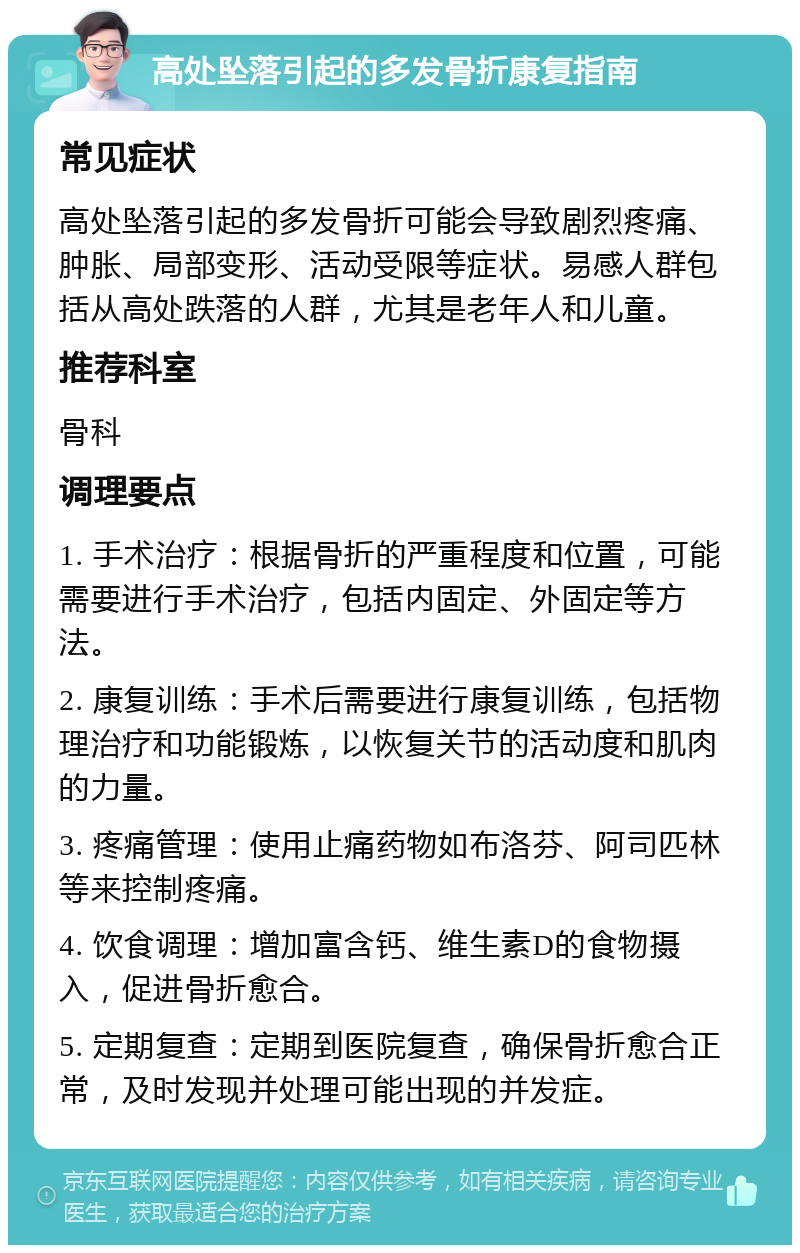 高处坠落引起的多发骨折康复指南 常见症状 高处坠落引起的多发骨折可能会导致剧烈疼痛、肿胀、局部变形、活动受限等症状。易感人群包括从高处跌落的人群，尤其是老年人和儿童。 推荐科室 骨科 调理要点 1. 手术治疗：根据骨折的严重程度和位置，可能需要进行手术治疗，包括内固定、外固定等方法。 2. 康复训练：手术后需要进行康复训练，包括物理治疗和功能锻炼，以恢复关节的活动度和肌肉的力量。 3. 疼痛管理：使用止痛药物如布洛芬、阿司匹林等来控制疼痛。 4. 饮食调理：增加富含钙、维生素D的食物摄入，促进骨折愈合。 5. 定期复查：定期到医院复查，确保骨折愈合正常，及时发现并处理可能出现的并发症。