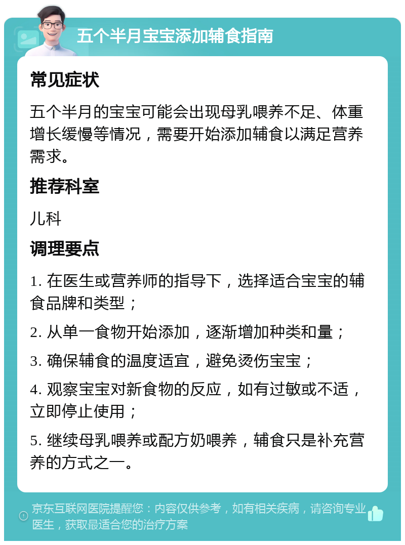 五个半月宝宝添加辅食指南 常见症状 五个半月的宝宝可能会出现母乳喂养不足、体重增长缓慢等情况，需要开始添加辅食以满足营养需求。 推荐科室 儿科 调理要点 1. 在医生或营养师的指导下，选择适合宝宝的辅食品牌和类型； 2. 从单一食物开始添加，逐渐增加种类和量； 3. 确保辅食的温度适宜，避免烫伤宝宝； 4. 观察宝宝对新食物的反应，如有过敏或不适，立即停止使用； 5. 继续母乳喂养或配方奶喂养，辅食只是补充营养的方式之一。