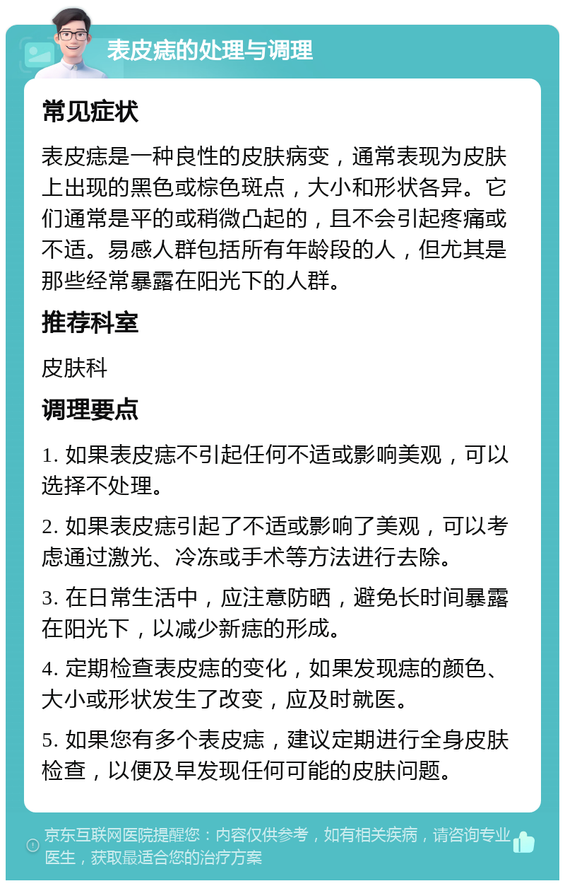表皮痣的处理与调理 常见症状 表皮痣是一种良性的皮肤病变，通常表现为皮肤上出现的黑色或棕色斑点，大小和形状各异。它们通常是平的或稍微凸起的，且不会引起疼痛或不适。易感人群包括所有年龄段的人，但尤其是那些经常暴露在阳光下的人群。 推荐科室 皮肤科 调理要点 1. 如果表皮痣不引起任何不适或影响美观，可以选择不处理。 2. 如果表皮痣引起了不适或影响了美观，可以考虑通过激光、冷冻或手术等方法进行去除。 3. 在日常生活中，应注意防晒，避免长时间暴露在阳光下，以减少新痣的形成。 4. 定期检查表皮痣的变化，如果发现痣的颜色、大小或形状发生了改变，应及时就医。 5. 如果您有多个表皮痣，建议定期进行全身皮肤检查，以便及早发现任何可能的皮肤问题。