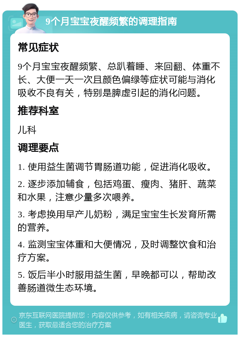 9个月宝宝夜醒频繁的调理指南 常见症状 9个月宝宝夜醒频繁、总趴着睡、来回翻、体重不长、大便一天一次且颜色偏绿等症状可能与消化吸收不良有关，特别是脾虚引起的消化问题。 推荐科室 儿科 调理要点 1. 使用益生菌调节胃肠道功能，促进消化吸收。 2. 逐步添加辅食，包括鸡蛋、瘦肉、猪肝、蔬菜和水果，注意少量多次喂养。 3. 考虑换用早产儿奶粉，满足宝宝生长发育所需的营养。 4. 监测宝宝体重和大便情况，及时调整饮食和治疗方案。 5. 饭后半小时服用益生菌，早晚都可以，帮助改善肠道微生态环境。