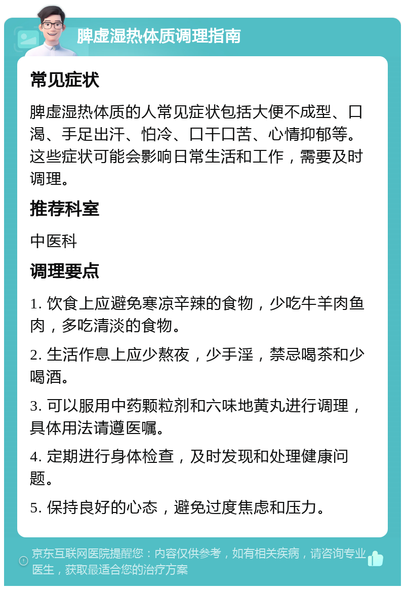 脾虚湿热体质调理指南 常见症状 脾虚湿热体质的人常见症状包括大便不成型、口渴、手足出汗、怕冷、口干口苦、心情抑郁等。这些症状可能会影响日常生活和工作，需要及时调理。 推荐科室 中医科 调理要点 1. 饮食上应避免寒凉辛辣的食物，少吃牛羊肉鱼肉，多吃清淡的食物。 2. 生活作息上应少熬夜，少手淫，禁忌喝茶和少喝酒。 3. 可以服用中药颗粒剂和六味地黄丸进行调理，具体用法请遵医嘱。 4. 定期进行身体检查，及时发现和处理健康问题。 5. 保持良好的心态，避免过度焦虑和压力。