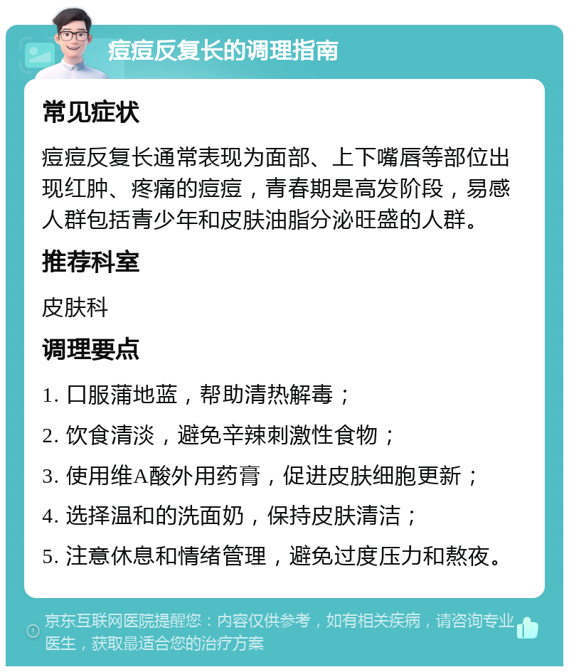 痘痘反复长的调理指南 常见症状 痘痘反复长通常表现为面部、上下嘴唇等部位出现红肿、疼痛的痘痘，青春期是高发阶段，易感人群包括青少年和皮肤油脂分泌旺盛的人群。 推荐科室 皮肤科 调理要点 1. 口服蒲地蓝，帮助清热解毒； 2. 饮食清淡，避免辛辣刺激性食物； 3. 使用维A酸外用药膏，促进皮肤细胞更新； 4. 选择温和的洗面奶，保持皮肤清洁； 5. 注意休息和情绪管理，避免过度压力和熬夜。