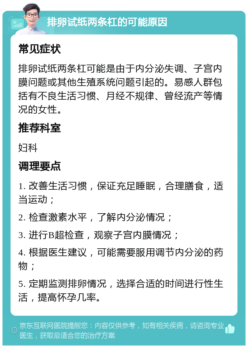 排卵试纸两条杠的可能原因 常见症状 排卵试纸两条杠可能是由于内分泌失调、子宫内膜问题或其他生殖系统问题引起的。易感人群包括有不良生活习惯、月经不规律、曾经流产等情况的女性。 推荐科室 妇科 调理要点 1. 改善生活习惯，保证充足睡眠，合理膳食，适当运动； 2. 检查激素水平，了解内分泌情况； 3. 进行B超检查，观察子宫内膜情况； 4. 根据医生建议，可能需要服用调节内分泌的药物； 5. 定期监测排卵情况，选择合适的时间进行性生活，提高怀孕几率。