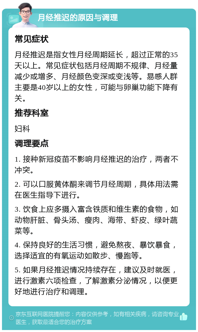 月经推迟的原因与调理 常见症状 月经推迟是指女性月经周期延长，超过正常的35天以上。常见症状包括月经周期不规律、月经量减少或增多、月经颜色变深或变浅等。易感人群主要是40岁以上的女性，可能与卵巢功能下降有关。 推荐科室 妇科 调理要点 1. 接种新冠疫苗不影响月经推迟的治疗，两者不冲突。 2. 可以口服黄体酮来调节月经周期，具体用法需在医生指导下进行。 3. 饮食上应多摄入富含铁质和维生素的食物，如动物肝脏、骨头汤、瘦肉、海带、虾皮、绿叶蔬菜等。 4. 保持良好的生活习惯，避免熬夜、暴饮暴食，选择适宜的有氧运动如散步、慢跑等。 5. 如果月经推迟情况持续存在，建议及时就医，进行激素六项检查，了解激素分泌情况，以便更好地进行治疗和调理。