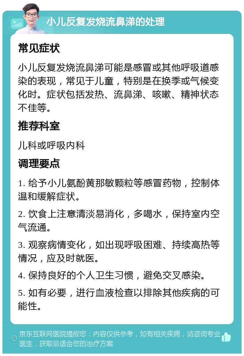 小儿反复发烧流鼻涕的处理 常见症状 小儿反复发烧流鼻涕可能是感冒或其他呼吸道感染的表现，常见于儿童，特别是在换季或气候变化时。症状包括发热、流鼻涕、咳嗽、精神状态不佳等。 推荐科室 儿科或呼吸内科 调理要点 1. 给予小儿氨酚黄那敏颗粒等感冒药物，控制体温和缓解症状。 2. 饮食上注意清淡易消化，多喝水，保持室内空气流通。 3. 观察病情变化，如出现呼吸困难、持续高热等情况，应及时就医。 4. 保持良好的个人卫生习惯，避免交叉感染。 5. 如有必要，进行血液检查以排除其他疾病的可能性。