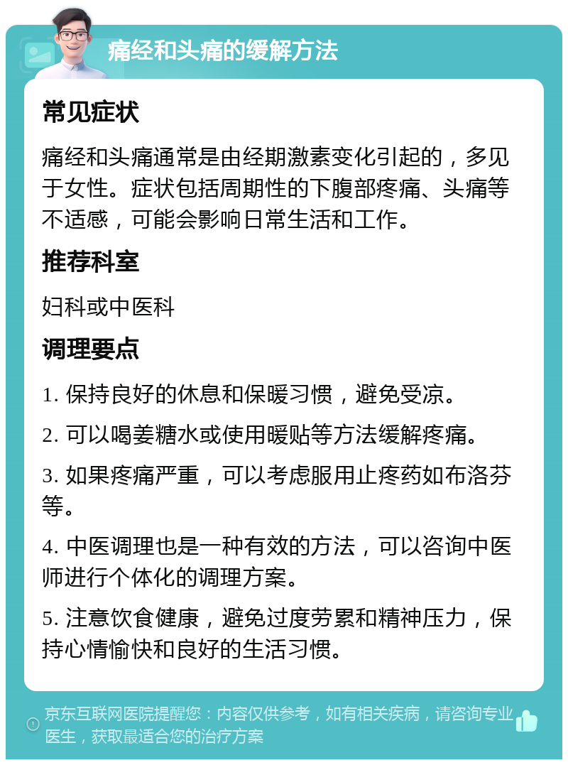 痛经和头痛的缓解方法 常见症状 痛经和头痛通常是由经期激素变化引起的，多见于女性。症状包括周期性的下腹部疼痛、头痛等不适感，可能会影响日常生活和工作。 推荐科室 妇科或中医科 调理要点 1. 保持良好的休息和保暖习惯，避免受凉。 2. 可以喝姜糖水或使用暖贴等方法缓解疼痛。 3. 如果疼痛严重，可以考虑服用止疼药如布洛芬等。 4. 中医调理也是一种有效的方法，可以咨询中医师进行个体化的调理方案。 5. 注意饮食健康，避免过度劳累和精神压力，保持心情愉快和良好的生活习惯。