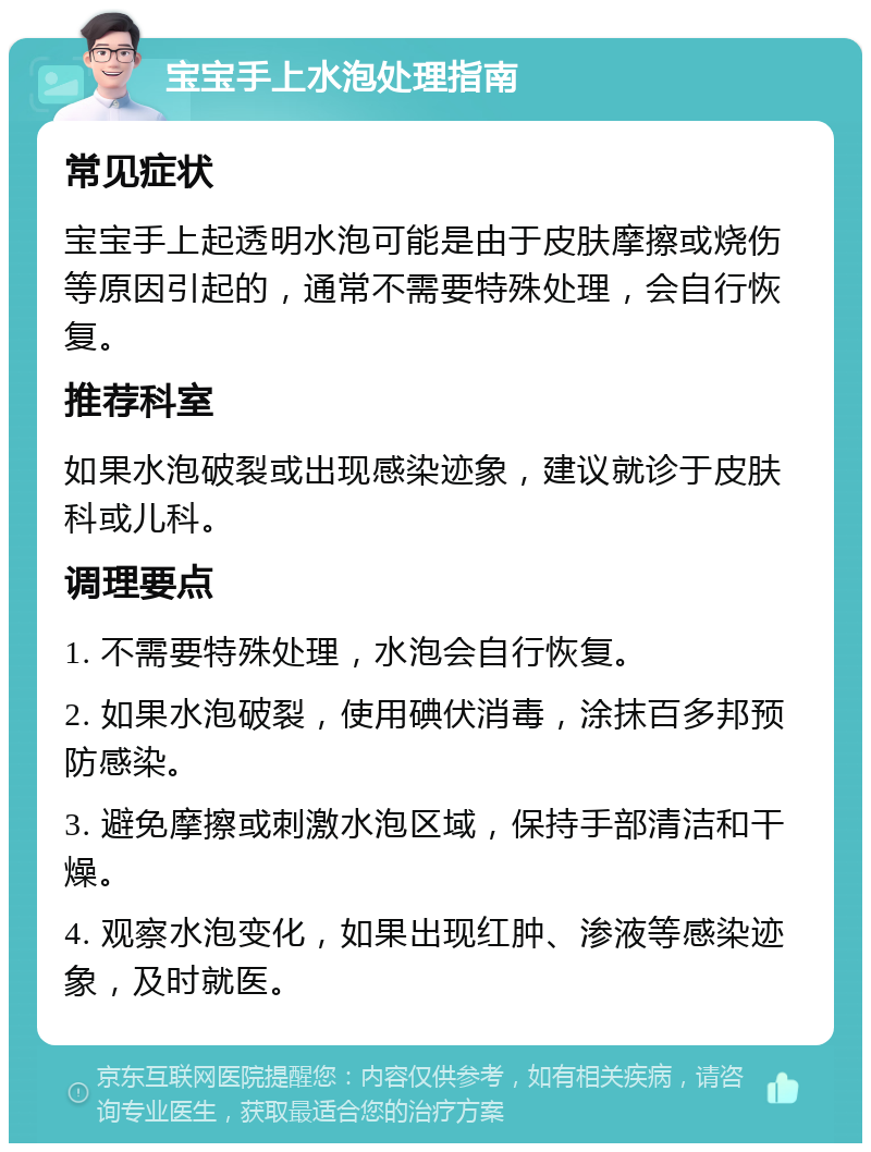 宝宝手上水泡处理指南 常见症状 宝宝手上起透明水泡可能是由于皮肤摩擦或烧伤等原因引起的，通常不需要特殊处理，会自行恢复。 推荐科室 如果水泡破裂或出现感染迹象，建议就诊于皮肤科或儿科。 调理要点 1. 不需要特殊处理，水泡会自行恢复。 2. 如果水泡破裂，使用碘伏消毒，涂抹百多邦预防感染。 3. 避免摩擦或刺激水泡区域，保持手部清洁和干燥。 4. 观察水泡变化，如果出现红肿、渗液等感染迹象，及时就医。