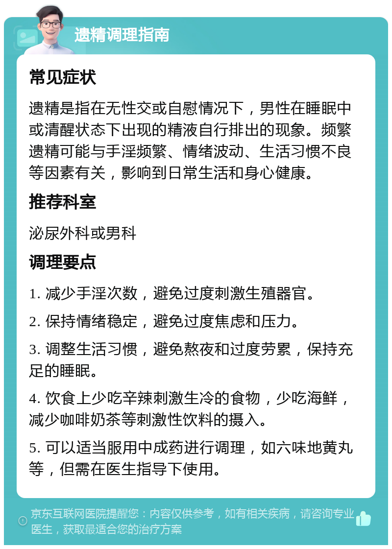 遗精调理指南 常见症状 遗精是指在无性交或自慰情况下，男性在睡眠中或清醒状态下出现的精液自行排出的现象。频繁遗精可能与手淫频繁、情绪波动、生活习惯不良等因素有关，影响到日常生活和身心健康。 推荐科室 泌尿外科或男科 调理要点 1. 减少手淫次数，避免过度刺激生殖器官。 2. 保持情绪稳定，避免过度焦虑和压力。 3. 调整生活习惯，避免熬夜和过度劳累，保持充足的睡眠。 4. 饮食上少吃辛辣刺激生冷的食物，少吃海鲜，减少咖啡奶茶等刺激性饮料的摄入。 5. 可以适当服用中成药进行调理，如六味地黄丸等，但需在医生指导下使用。