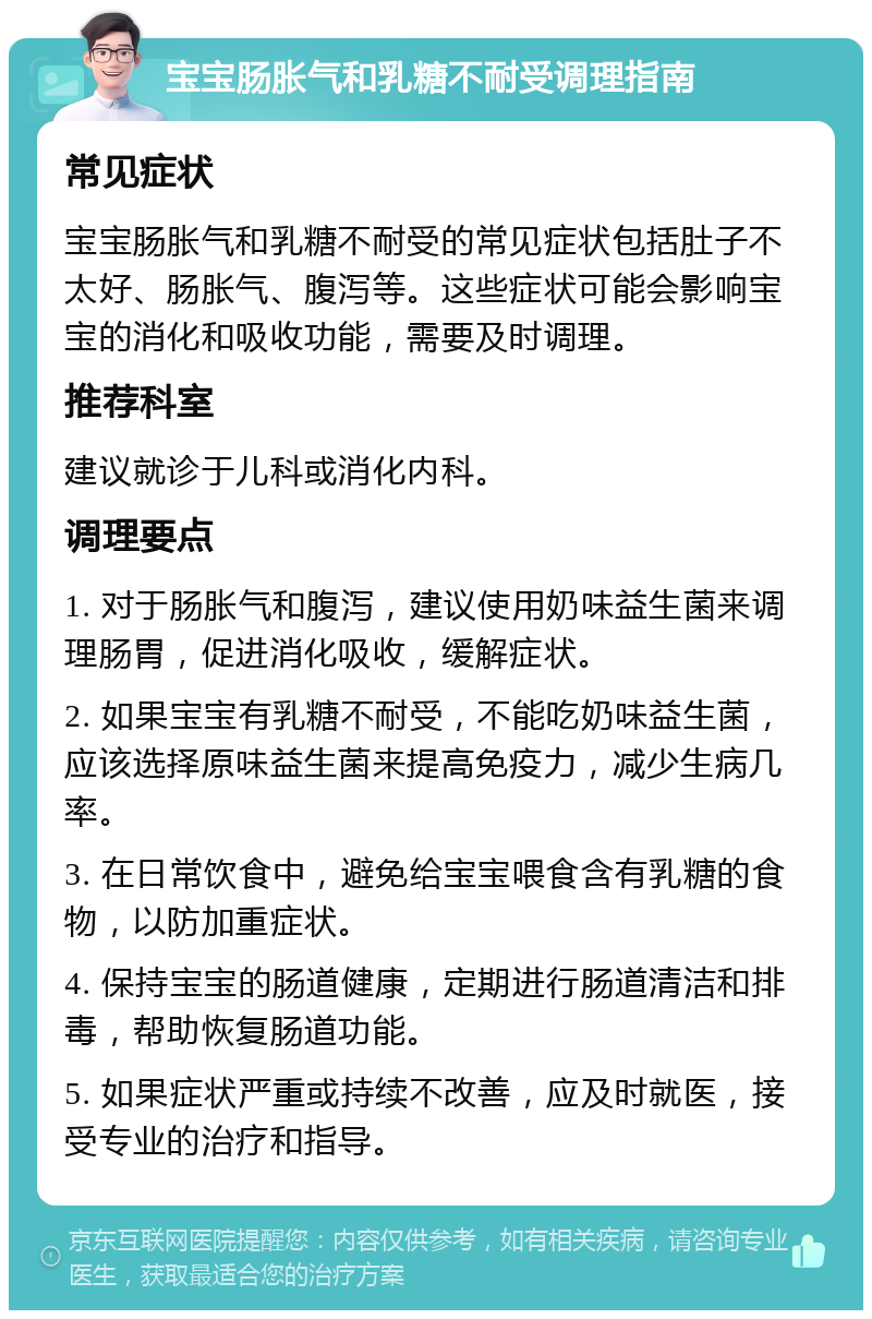 宝宝肠胀气和乳糖不耐受调理指南 常见症状 宝宝肠胀气和乳糖不耐受的常见症状包括肚子不太好、肠胀气、腹泻等。这些症状可能会影响宝宝的消化和吸收功能，需要及时调理。 推荐科室 建议就诊于儿科或消化内科。 调理要点 1. 对于肠胀气和腹泻，建议使用奶味益生菌来调理肠胃，促进消化吸收，缓解症状。 2. 如果宝宝有乳糖不耐受，不能吃奶味益生菌，应该选择原味益生菌来提高免疫力，减少生病几率。 3. 在日常饮食中，避免给宝宝喂食含有乳糖的食物，以防加重症状。 4. 保持宝宝的肠道健康，定期进行肠道清洁和排毒，帮助恢复肠道功能。 5. 如果症状严重或持续不改善，应及时就医，接受专业的治疗和指导。