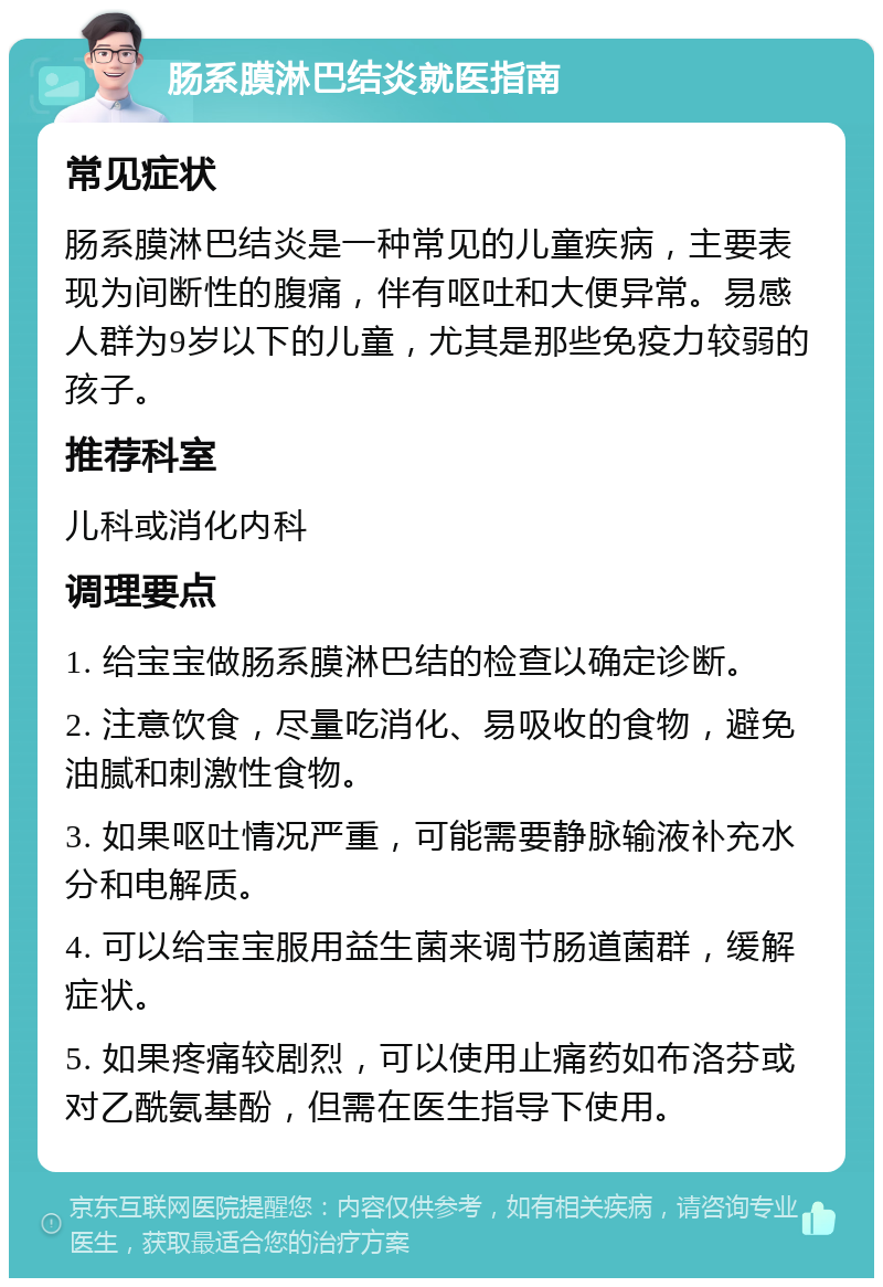 肠系膜淋巴结炎就医指南 常见症状 肠系膜淋巴结炎是一种常见的儿童疾病，主要表现为间断性的腹痛，伴有呕吐和大便异常。易感人群为9岁以下的儿童，尤其是那些免疫力较弱的孩子。 推荐科室 儿科或消化内科 调理要点 1. 给宝宝做肠系膜淋巴结的检查以确定诊断。 2. 注意饮食，尽量吃消化、易吸收的食物，避免油腻和刺激性食物。 3. 如果呕吐情况严重，可能需要静脉输液补充水分和电解质。 4. 可以给宝宝服用益生菌来调节肠道菌群，缓解症状。 5. 如果疼痛较剧烈，可以使用止痛药如布洛芬或对乙酰氨基酚，但需在医生指导下使用。