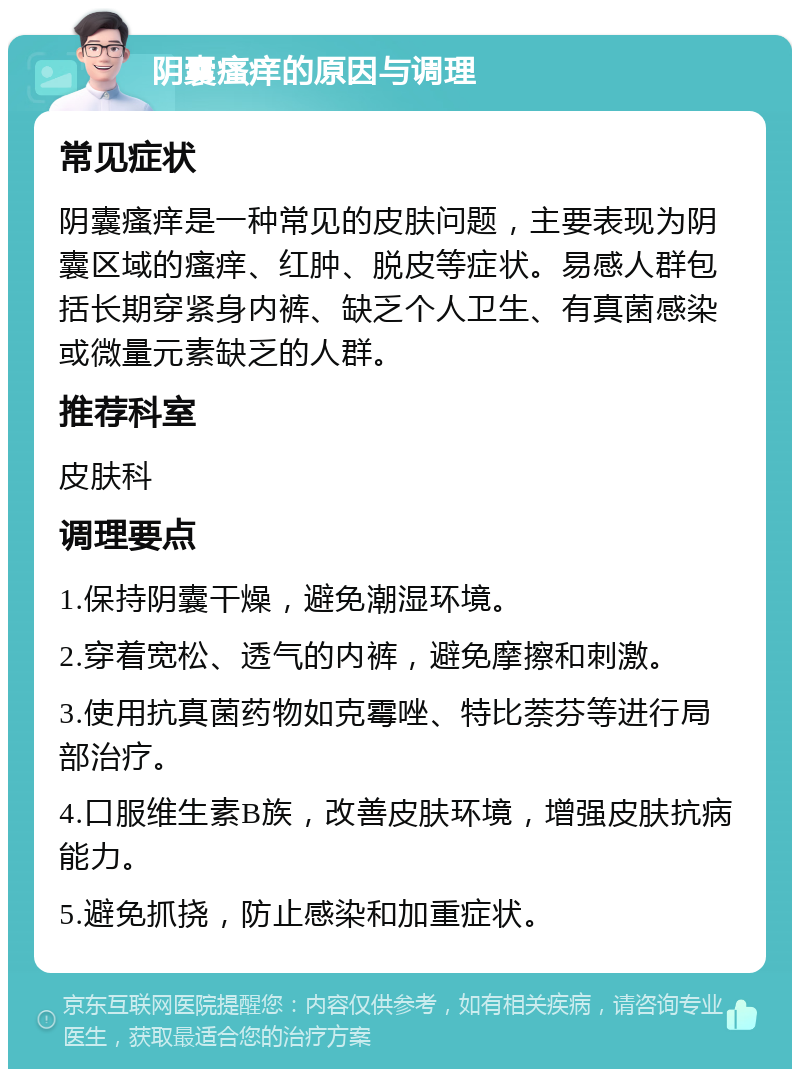 阴囊瘙痒的原因与调理 常见症状 阴囊瘙痒是一种常见的皮肤问题，主要表现为阴囊区域的瘙痒、红肿、脱皮等症状。易感人群包括长期穿紧身内裤、缺乏个人卫生、有真菌感染或微量元素缺乏的人群。 推荐科室 皮肤科 调理要点 1.保持阴囊干燥，避免潮湿环境。 2.穿着宽松、透气的内裤，避免摩擦和刺激。 3.使用抗真菌药物如克霉唑、特比萘芬等进行局部治疗。 4.口服维生素B族，改善皮肤环境，增强皮肤抗病能力。 5.避免抓挠，防止感染和加重症状。