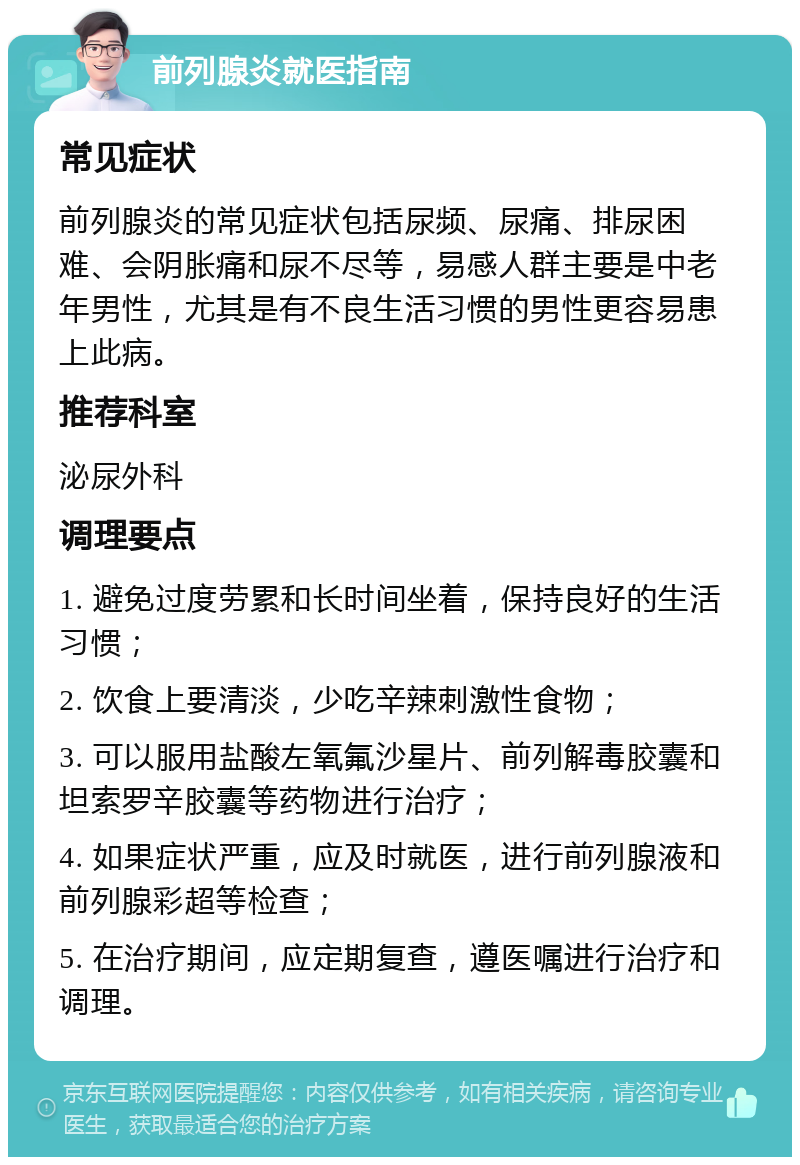 前列腺炎就医指南 常见症状 前列腺炎的常见症状包括尿频、尿痛、排尿困难、会阴胀痛和尿不尽等，易感人群主要是中老年男性，尤其是有不良生活习惯的男性更容易患上此病。 推荐科室 泌尿外科 调理要点 1. 避免过度劳累和长时间坐着，保持良好的生活习惯； 2. 饮食上要清淡，少吃辛辣刺激性食物； 3. 可以服用盐酸左氧氟沙星片、前列解毒胶囊和坦索罗辛胶囊等药物进行治疗； 4. 如果症状严重，应及时就医，进行前列腺液和前列腺彩超等检查； 5. 在治疗期间，应定期复查，遵医嘱进行治疗和调理。