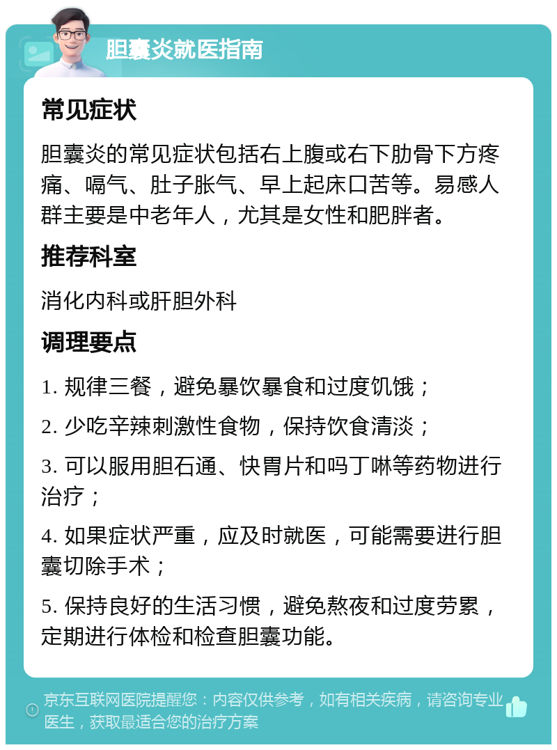 胆囊炎就医指南 常见症状 胆囊炎的常见症状包括右上腹或右下肋骨下方疼痛、嗝气、肚子胀气、早上起床口苦等。易感人群主要是中老年人，尤其是女性和肥胖者。 推荐科室 消化内科或肝胆外科 调理要点 1. 规律三餐，避免暴饮暴食和过度饥饿； 2. 少吃辛辣刺激性食物，保持饮食清淡； 3. 可以服用胆石通、快胃片和吗丁啉等药物进行治疗； 4. 如果症状严重，应及时就医，可能需要进行胆囊切除手术； 5. 保持良好的生活习惯，避免熬夜和过度劳累，定期进行体检和检查胆囊功能。