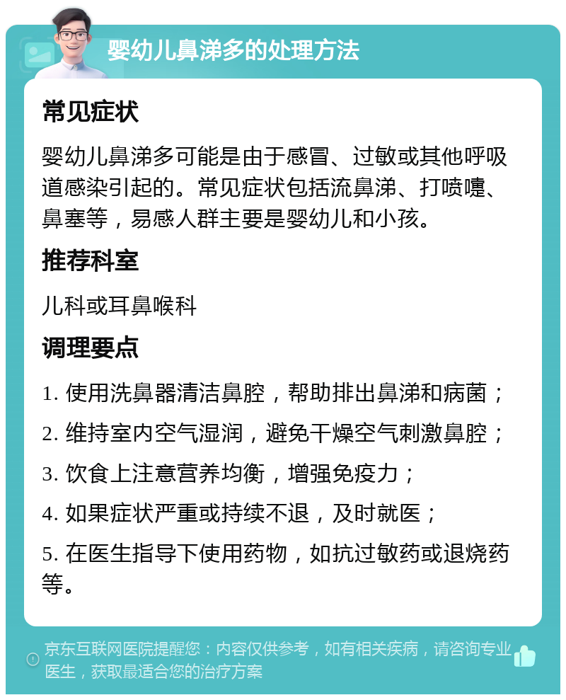 婴幼儿鼻涕多的处理方法 常见症状 婴幼儿鼻涕多可能是由于感冒、过敏或其他呼吸道感染引起的。常见症状包括流鼻涕、打喷嚏、鼻塞等，易感人群主要是婴幼儿和小孩。 推荐科室 儿科或耳鼻喉科 调理要点 1. 使用洗鼻器清洁鼻腔，帮助排出鼻涕和病菌； 2. 维持室内空气湿润，避免干燥空气刺激鼻腔； 3. 饮食上注意营养均衡，增强免疫力； 4. 如果症状严重或持续不退，及时就医； 5. 在医生指导下使用药物，如抗过敏药或退烧药等。