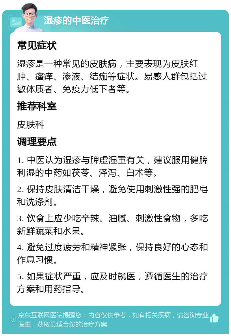 湿疹的中医治疗 常见症状 湿疹是一种常见的皮肤病，主要表现为皮肤红肿、瘙痒、渗液、结痂等症状。易感人群包括过敏体质者、免疫力低下者等。 推荐科室 皮肤科 调理要点 1. 中医认为湿疹与脾虚湿重有关，建议服用健脾利湿的中药如茯苓、泽泻、白术等。 2. 保持皮肤清洁干燥，避免使用刺激性强的肥皂和洗涤剂。 3. 饮食上应少吃辛辣、油腻、刺激性食物，多吃新鲜蔬菜和水果。 4. 避免过度疲劳和精神紧张，保持良好的心态和作息习惯。 5. 如果症状严重，应及时就医，遵循医生的治疗方案和用药指导。