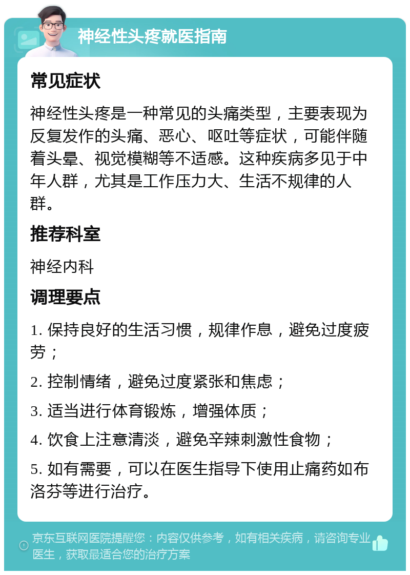 神经性头疼就医指南 常见症状 神经性头疼是一种常见的头痛类型，主要表现为反复发作的头痛、恶心、呕吐等症状，可能伴随着头晕、视觉模糊等不适感。这种疾病多见于中年人群，尤其是工作压力大、生活不规律的人群。 推荐科室 神经内科 调理要点 1. 保持良好的生活习惯，规律作息，避免过度疲劳； 2. 控制情绪，避免过度紧张和焦虑； 3. 适当进行体育锻炼，增强体质； 4. 饮食上注意清淡，避免辛辣刺激性食物； 5. 如有需要，可以在医生指导下使用止痛药如布洛芬等进行治疗。