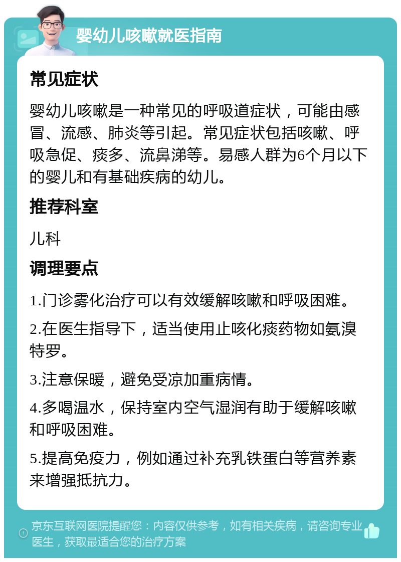 婴幼儿咳嗽就医指南 常见症状 婴幼儿咳嗽是一种常见的呼吸道症状，可能由感冒、流感、肺炎等引起。常见症状包括咳嗽、呼吸急促、痰多、流鼻涕等。易感人群为6个月以下的婴儿和有基础疾病的幼儿。 推荐科室 儿科 调理要点 1.门诊雾化治疗可以有效缓解咳嗽和呼吸困难。 2.在医生指导下，适当使用止咳化痰药物如氨溴特罗。 3.注意保暖，避免受凉加重病情。 4.多喝温水，保持室内空气湿润有助于缓解咳嗽和呼吸困难。 5.提高免疫力，例如通过补充乳铁蛋白等营养素来增强抵抗力。