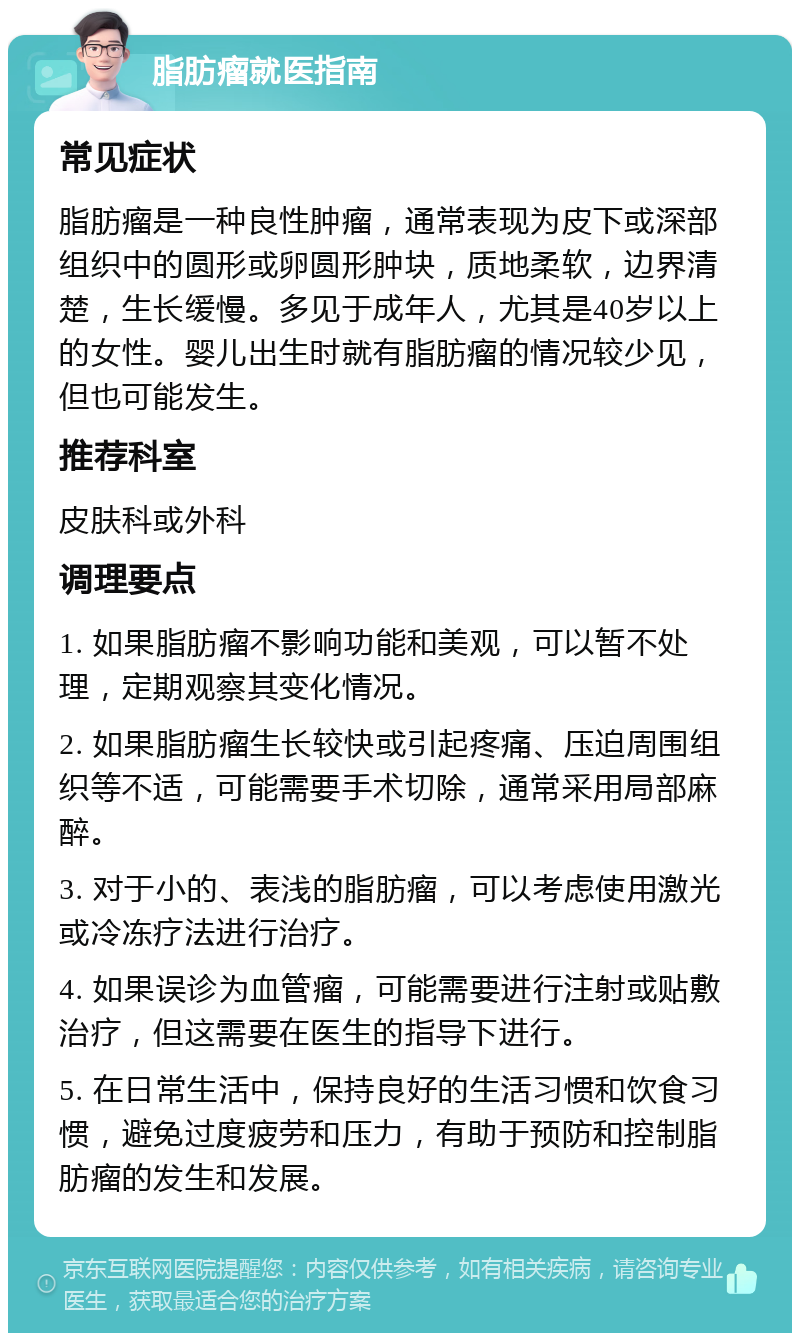 脂肪瘤就医指南 常见症状 脂肪瘤是一种良性肿瘤，通常表现为皮下或深部组织中的圆形或卵圆形肿块，质地柔软，边界清楚，生长缓慢。多见于成年人，尤其是40岁以上的女性。婴儿出生时就有脂肪瘤的情况较少见，但也可能发生。 推荐科室 皮肤科或外科 调理要点 1. 如果脂肪瘤不影响功能和美观，可以暂不处理，定期观察其变化情况。 2. 如果脂肪瘤生长较快或引起疼痛、压迫周围组织等不适，可能需要手术切除，通常采用局部麻醉。 3. 对于小的、表浅的脂肪瘤，可以考虑使用激光或冷冻疗法进行治疗。 4. 如果误诊为血管瘤，可能需要进行注射或贴敷治疗，但这需要在医生的指导下进行。 5. 在日常生活中，保持良好的生活习惯和饮食习惯，避免过度疲劳和压力，有助于预防和控制脂肪瘤的发生和发展。