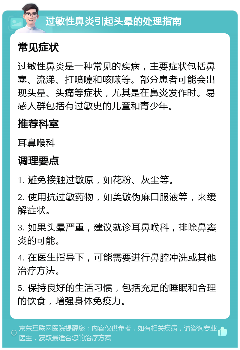 过敏性鼻炎引起头晕的处理指南 常见症状 过敏性鼻炎是一种常见的疾病，主要症状包括鼻塞、流涕、打喷嚏和咳嗽等。部分患者可能会出现头晕、头痛等症状，尤其是在鼻炎发作时。易感人群包括有过敏史的儿童和青少年。 推荐科室 耳鼻喉科 调理要点 1. 避免接触过敏原，如花粉、灰尘等。 2. 使用抗过敏药物，如美敏伪麻口服液等，来缓解症状。 3. 如果头晕严重，建议就诊耳鼻喉科，排除鼻窦炎的可能。 4. 在医生指导下，可能需要进行鼻腔冲洗或其他治疗方法。 5. 保持良好的生活习惯，包括充足的睡眠和合理的饮食，增强身体免疫力。