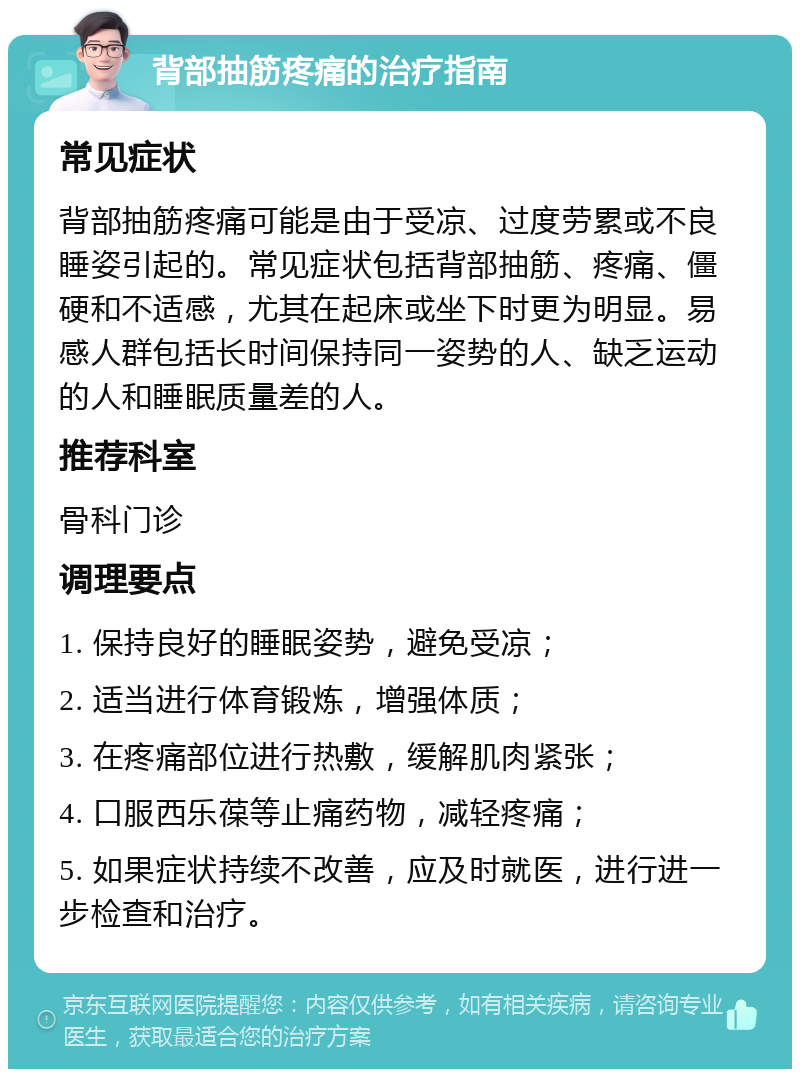 背部抽筋疼痛的治疗指南 常见症状 背部抽筋疼痛可能是由于受凉、过度劳累或不良睡姿引起的。常见症状包括背部抽筋、疼痛、僵硬和不适感，尤其在起床或坐下时更为明显。易感人群包括长时间保持同一姿势的人、缺乏运动的人和睡眠质量差的人。 推荐科室 骨科门诊 调理要点 1. 保持良好的睡眠姿势，避免受凉； 2. 适当进行体育锻炼，增强体质； 3. 在疼痛部位进行热敷，缓解肌肉紧张； 4. 口服西乐葆等止痛药物，减轻疼痛； 5. 如果症状持续不改善，应及时就医，进行进一步检查和治疗。