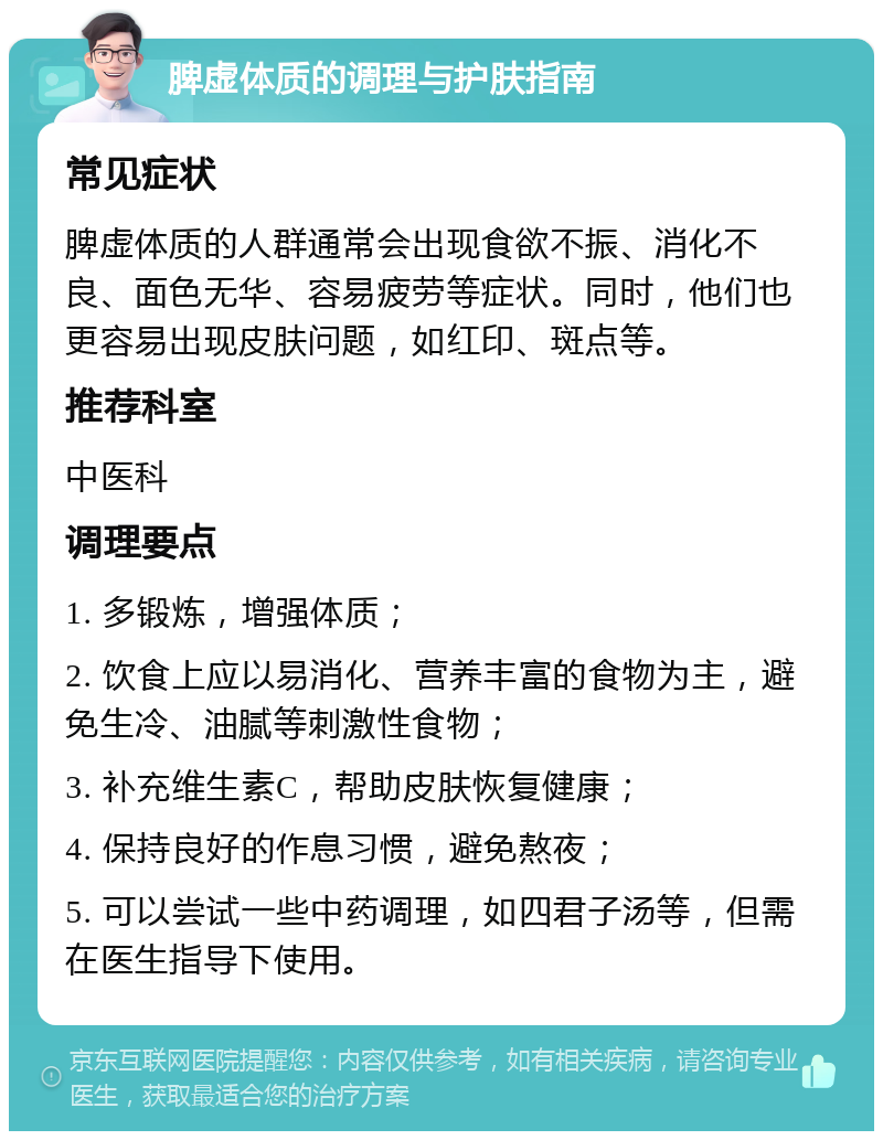 脾虚体质的调理与护肤指南 常见症状 脾虚体质的人群通常会出现食欲不振、消化不良、面色无华、容易疲劳等症状。同时，他们也更容易出现皮肤问题，如红印、斑点等。 推荐科室 中医科 调理要点 1. 多锻炼，增强体质； 2. 饮食上应以易消化、营养丰富的食物为主，避免生冷、油腻等刺激性食物； 3. 补充维生素C，帮助皮肤恢复健康； 4. 保持良好的作息习惯，避免熬夜； 5. 可以尝试一些中药调理，如四君子汤等，但需在医生指导下使用。