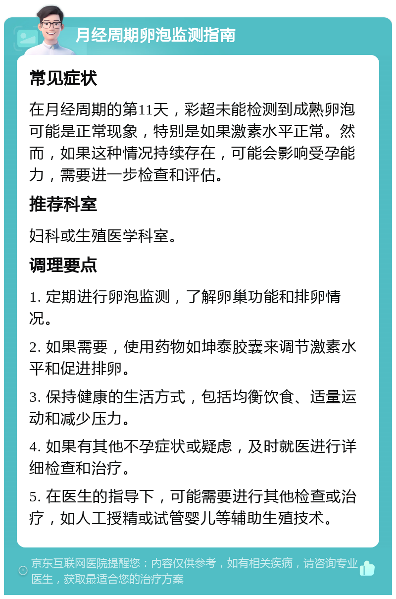 月经周期卵泡监测指南 常见症状 在月经周期的第11天，彩超未能检测到成熟卵泡可能是正常现象，特别是如果激素水平正常。然而，如果这种情况持续存在，可能会影响受孕能力，需要进一步检查和评估。 推荐科室 妇科或生殖医学科室。 调理要点 1. 定期进行卵泡监测，了解卵巢功能和排卵情况。 2. 如果需要，使用药物如坤泰胶囊来调节激素水平和促进排卵。 3. 保持健康的生活方式，包括均衡饮食、适量运动和减少压力。 4. 如果有其他不孕症状或疑虑，及时就医进行详细检查和治疗。 5. 在医生的指导下，可能需要进行其他检查或治疗，如人工授精或试管婴儿等辅助生殖技术。