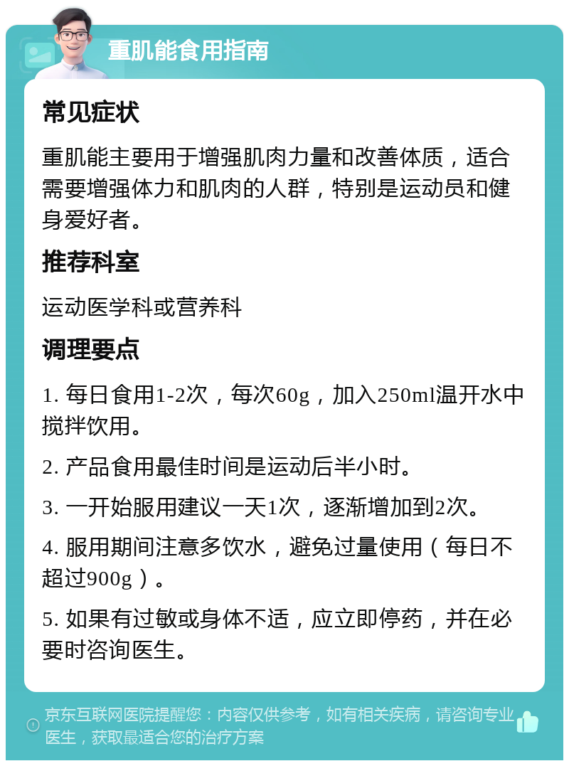 重肌能食用指南 常见症状 重肌能主要用于增强肌肉力量和改善体质，适合需要增强体力和肌肉的人群，特别是运动员和健身爱好者。 推荐科室 运动医学科或营养科 调理要点 1. 每日食用1-2次，每次60g，加入250ml温开水中搅拌饮用。 2. 产品食用最佳时间是运动后半小时。 3. 一开始服用建议一天1次，逐渐增加到2次。 4. 服用期间注意多饮水，避免过量使用（每日不超过900g）。 5. 如果有过敏或身体不适，应立即停药，并在必要时咨询医生。