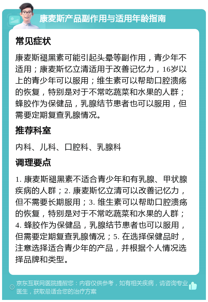 康麦斯产品副作用与适用年龄指南 常见症状 康麦斯褪黑素可能引起头晕等副作用，青少年不适用；康麦斯忆立清适用于改善记忆力，16岁以上的青少年可以服用；维生素可以帮助口腔溃疡的恢复，特别是对于不常吃蔬菜和水果的人群；蜂胶作为保健品，乳腺结节患者也可以服用，但需要定期复查乳腺情况。 推荐科室 内科、儿科、口腔科、乳腺科 调理要点 1. 康麦斯褪黑素不适合青少年和有乳腺、甲状腺疾病的人群；2. 康麦斯忆立清可以改善记忆力，但不需要长期服用；3. 维生素可以帮助口腔溃疡的恢复，特别是对于不常吃蔬菜和水果的人群；4. 蜂胶作为保健品，乳腺结节患者也可以服用，但需要定期复查乳腺情况；5. 在选择保健品时，注意选择适合青少年的产品，并根据个人情况选择品牌和类型。