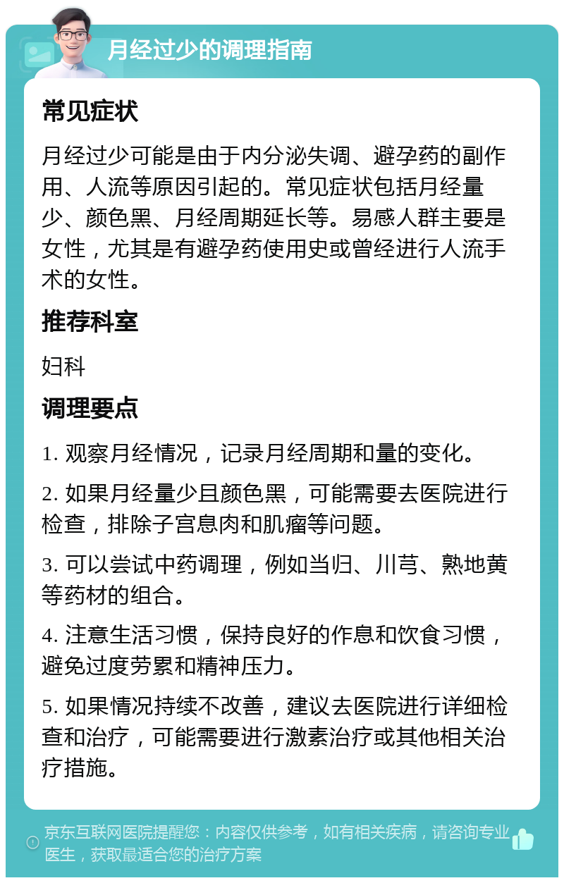 月经过少的调理指南 常见症状 月经过少可能是由于内分泌失调、避孕药的副作用、人流等原因引起的。常见症状包括月经量少、颜色黑、月经周期延长等。易感人群主要是女性，尤其是有避孕药使用史或曾经进行人流手术的女性。 推荐科室 妇科 调理要点 1. 观察月经情况，记录月经周期和量的变化。 2. 如果月经量少且颜色黑，可能需要去医院进行检查，排除子宫息肉和肌瘤等问题。 3. 可以尝试中药调理，例如当归、川芎、熟地黄等药材的组合。 4. 注意生活习惯，保持良好的作息和饮食习惯，避免过度劳累和精神压力。 5. 如果情况持续不改善，建议去医院进行详细检查和治疗，可能需要进行激素治疗或其他相关治疗措施。