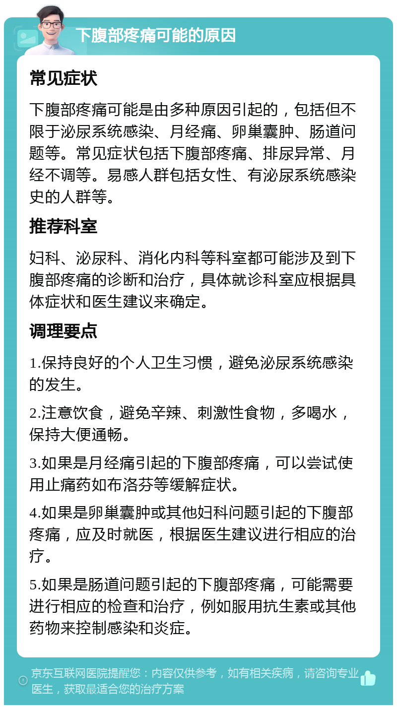 下腹部疼痛可能的原因 常见症状 下腹部疼痛可能是由多种原因引起的，包括但不限于泌尿系统感染、月经痛、卵巢囊肿、肠道问题等。常见症状包括下腹部疼痛、排尿异常、月经不调等。易感人群包括女性、有泌尿系统感染史的人群等。 推荐科室 妇科、泌尿科、消化内科等科室都可能涉及到下腹部疼痛的诊断和治疗，具体就诊科室应根据具体症状和医生建议来确定。 调理要点 1.保持良好的个人卫生习惯，避免泌尿系统感染的发生。 2.注意饮食，避免辛辣、刺激性食物，多喝水，保持大便通畅。 3.如果是月经痛引起的下腹部疼痛，可以尝试使用止痛药如布洛芬等缓解症状。 4.如果是卵巢囊肿或其他妇科问题引起的下腹部疼痛，应及时就医，根据医生建议进行相应的治疗。 5.如果是肠道问题引起的下腹部疼痛，可能需要进行相应的检查和治疗，例如服用抗生素或其他药物来控制感染和炎症。