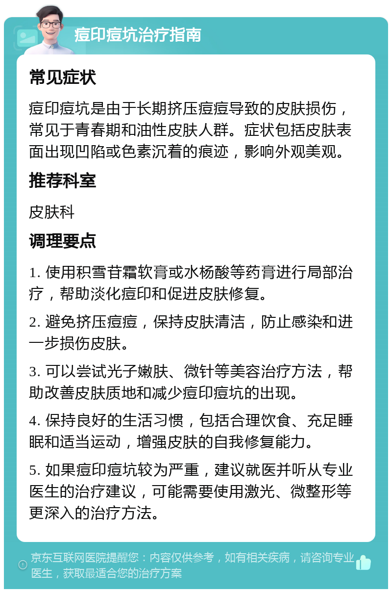 痘印痘坑治疗指南 常见症状 痘印痘坑是由于长期挤压痘痘导致的皮肤损伤，常见于青春期和油性皮肤人群。症状包括皮肤表面出现凹陷或色素沉着的痕迹，影响外观美观。 推荐科室 皮肤科 调理要点 1. 使用积雪苷霜软膏或水杨酸等药膏进行局部治疗，帮助淡化痘印和促进皮肤修复。 2. 避免挤压痘痘，保持皮肤清洁，防止感染和进一步损伤皮肤。 3. 可以尝试光子嫩肤、微针等美容治疗方法，帮助改善皮肤质地和减少痘印痘坑的出现。 4. 保持良好的生活习惯，包括合理饮食、充足睡眠和适当运动，增强皮肤的自我修复能力。 5. 如果痘印痘坑较为严重，建议就医并听从专业医生的治疗建议，可能需要使用激光、微整形等更深入的治疗方法。