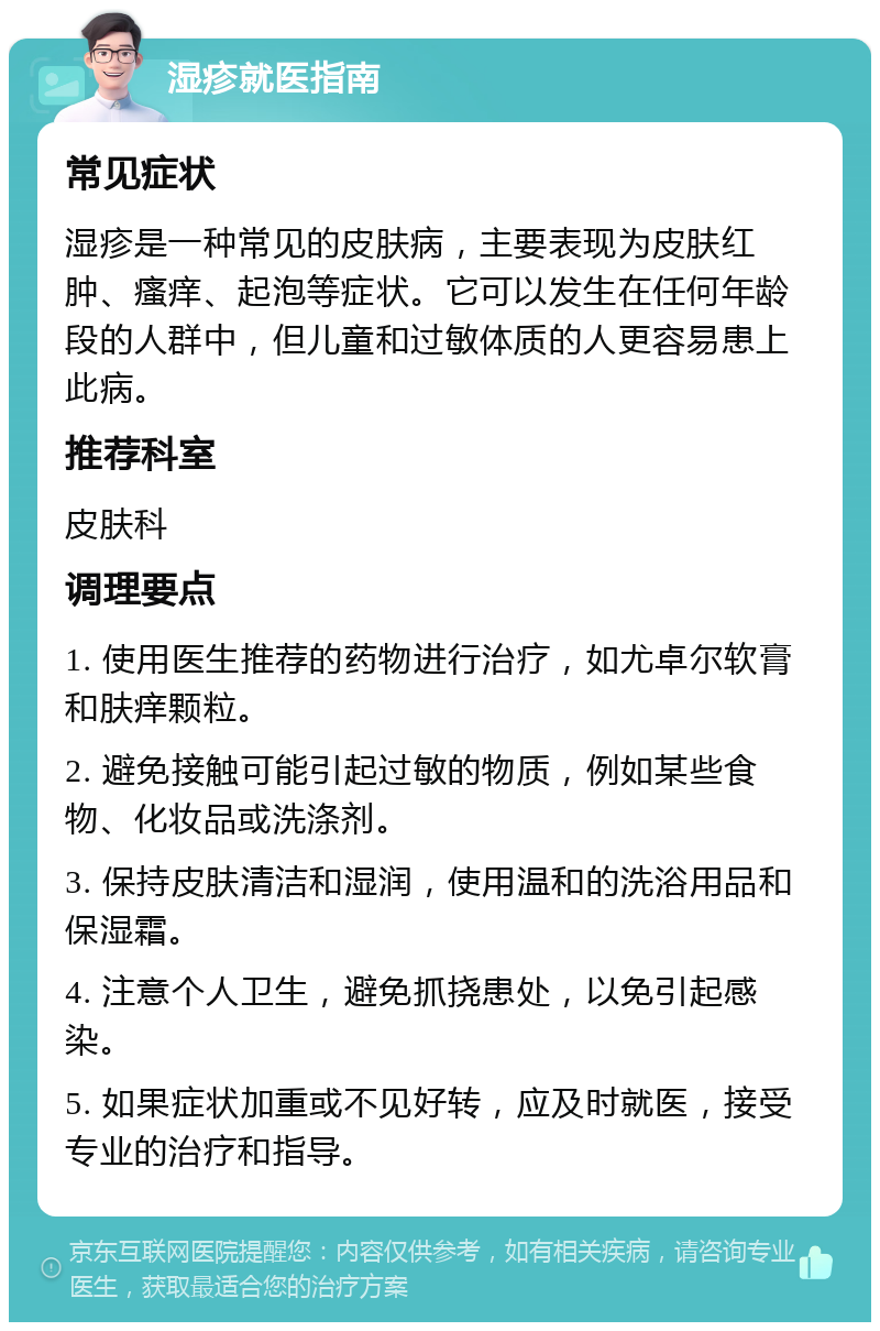 湿疹就医指南 常见症状 湿疹是一种常见的皮肤病，主要表现为皮肤红肿、瘙痒、起泡等症状。它可以发生在任何年龄段的人群中，但儿童和过敏体质的人更容易患上此病。 推荐科室 皮肤科 调理要点 1. 使用医生推荐的药物进行治疗，如尤卓尔软膏和肤痒颗粒。 2. 避免接触可能引起过敏的物质，例如某些食物、化妆品或洗涤剂。 3. 保持皮肤清洁和湿润，使用温和的洗浴用品和保湿霜。 4. 注意个人卫生，避免抓挠患处，以免引起感染。 5. 如果症状加重或不见好转，应及时就医，接受专业的治疗和指导。