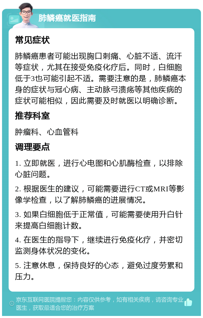 肺鳞癌就医指南 常见症状 肺鳞癌患者可能出现胸口刺痛、心脏不适、流汗等症状，尤其在接受免疫化疗后。同时，白细胞低于3也可能引起不适。需要注意的是，肺鳞癌本身的症状与冠心病、主动脉弓溃疡等其他疾病的症状可能相似，因此需要及时就医以明确诊断。 推荐科室 肿瘤科、心血管科 调理要点 1. 立即就医，进行心电图和心肌酶检查，以排除心脏问题。 2. 根据医生的建议，可能需要进行CT或MRI等影像学检查，以了解肺鳞癌的进展情况。 3. 如果白细胞低于正常值，可能需要使用升白针来提高白细胞计数。 4. 在医生的指导下，继续进行免疫化疗，并密切监测身体状况的变化。 5. 注意休息，保持良好的心态，避免过度劳累和压力。