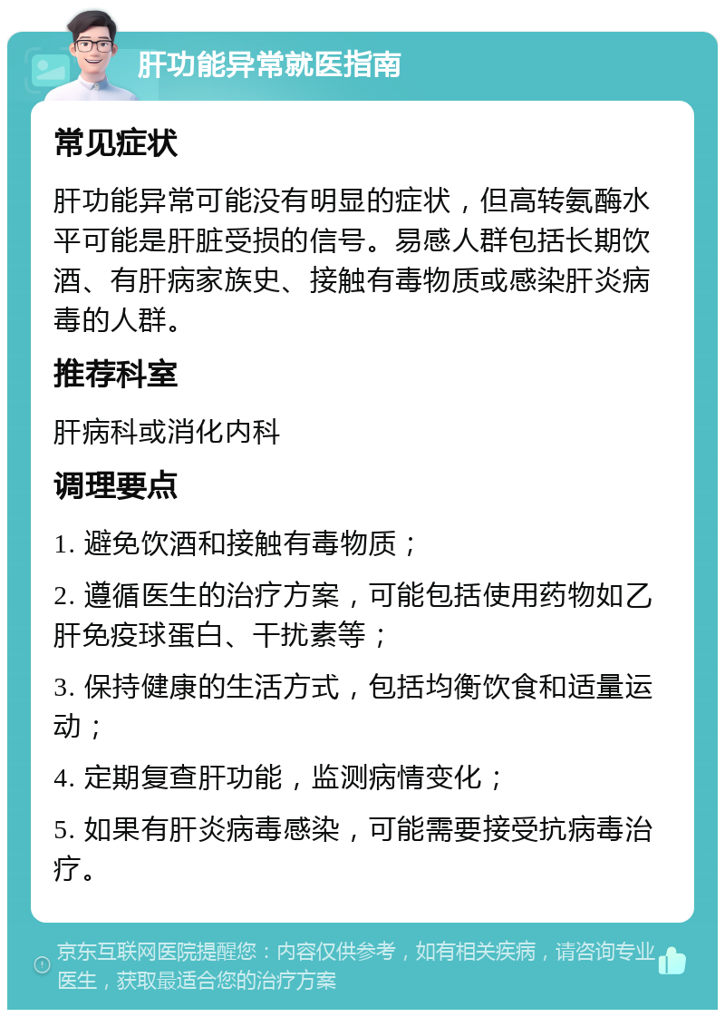 肝功能异常就医指南 常见症状 肝功能异常可能没有明显的症状，但高转氨酶水平可能是肝脏受损的信号。易感人群包括长期饮酒、有肝病家族史、接触有毒物质或感染肝炎病毒的人群。 推荐科室 肝病科或消化内科 调理要点 1. 避免饮酒和接触有毒物质； 2. 遵循医生的治疗方案，可能包括使用药物如乙肝免疫球蛋白、干扰素等； 3. 保持健康的生活方式，包括均衡饮食和适量运动； 4. 定期复查肝功能，监测病情变化； 5. 如果有肝炎病毒感染，可能需要接受抗病毒治疗。