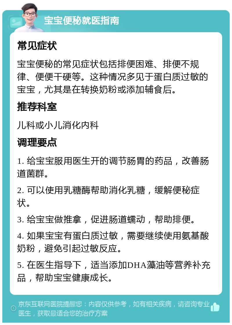 宝宝便秘就医指南 常见症状 宝宝便秘的常见症状包括排便困难、排便不规律、便便干硬等。这种情况多见于蛋白质过敏的宝宝，尤其是在转换奶粉或添加辅食后。 推荐科室 儿科或小儿消化内科 调理要点 1. 给宝宝服用医生开的调节肠胃的药品，改善肠道菌群。 2. 可以使用乳糖酶帮助消化乳糖，缓解便秘症状。 3. 给宝宝做推拿，促进肠道蠕动，帮助排便。 4. 如果宝宝有蛋白质过敏，需要继续使用氨基酸奶粉，避免引起过敏反应。 5. 在医生指导下，适当添加DHA藻油等营养补充品，帮助宝宝健康成长。