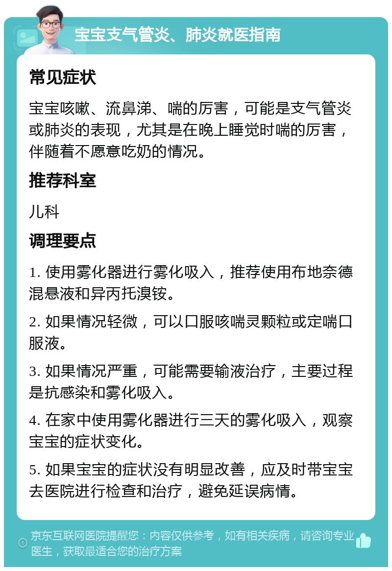 宝宝支气管炎、肺炎就医指南 常见症状 宝宝咳嗽、流鼻涕、喘的厉害，可能是支气管炎或肺炎的表现，尤其是在晚上睡觉时喘的厉害，伴随着不愿意吃奶的情况。 推荐科室 儿科 调理要点 1. 使用雾化器进行雾化吸入，推荐使用布地奈德混悬液和异丙托溴铵。 2. 如果情况轻微，可以口服咳喘灵颗粒或定喘口服液。 3. 如果情况严重，可能需要输液治疗，主要过程是抗感染和雾化吸入。 4. 在家中使用雾化器进行三天的雾化吸入，观察宝宝的症状变化。 5. 如果宝宝的症状没有明显改善，应及时带宝宝去医院进行检查和治疗，避免延误病情。