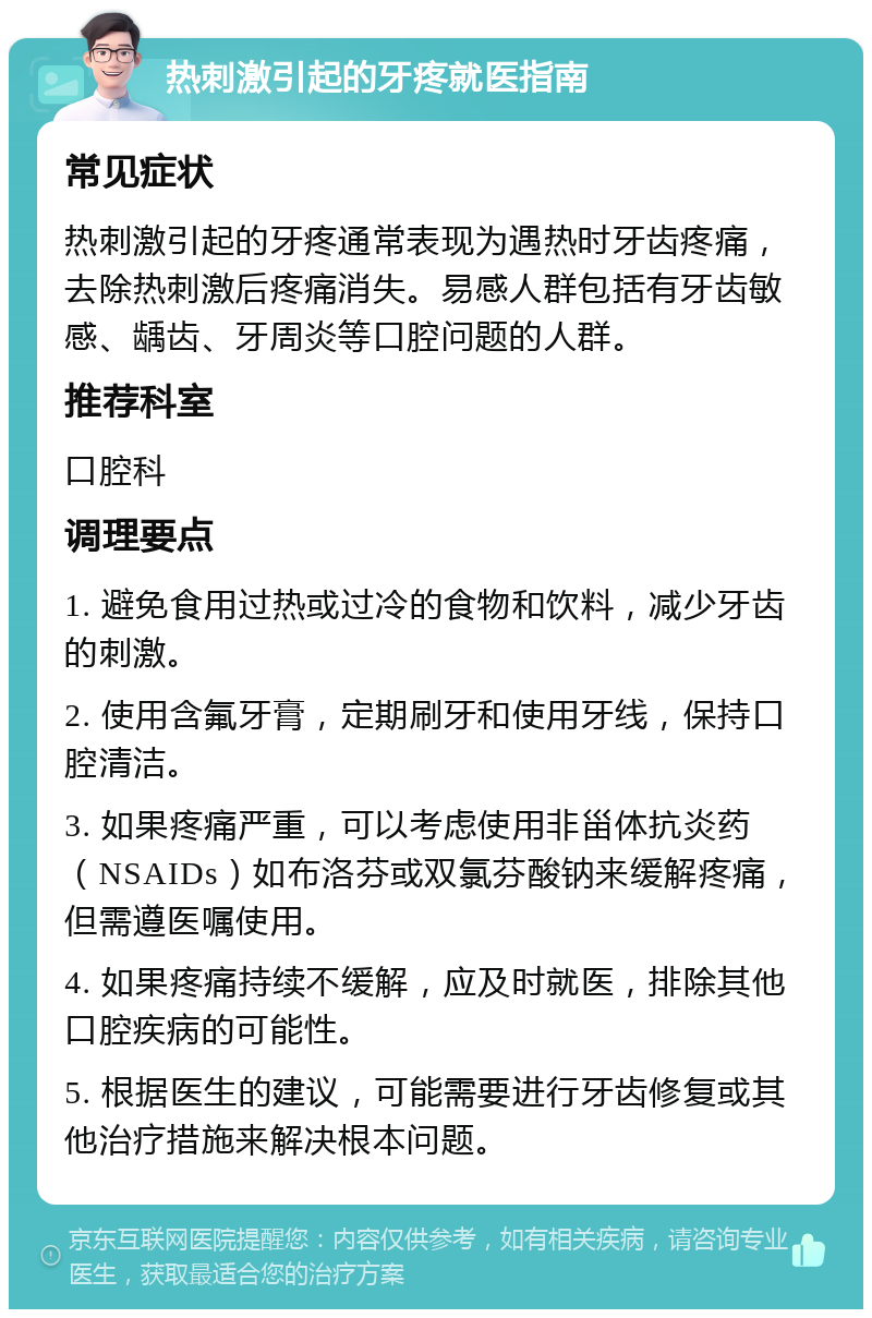 热刺激引起的牙疼就医指南 常见症状 热刺激引起的牙疼通常表现为遇热时牙齿疼痛，去除热刺激后疼痛消失。易感人群包括有牙齿敏感、龋齿、牙周炎等口腔问题的人群。 推荐科室 口腔科 调理要点 1. 避免食用过热或过冷的食物和饮料，减少牙齿的刺激。 2. 使用含氟牙膏，定期刷牙和使用牙线，保持口腔清洁。 3. 如果疼痛严重，可以考虑使用非甾体抗炎药（NSAIDs）如布洛芬或双氯芬酸钠来缓解疼痛，但需遵医嘱使用。 4. 如果疼痛持续不缓解，应及时就医，排除其他口腔疾病的可能性。 5. 根据医生的建议，可能需要进行牙齿修复或其他治疗措施来解决根本问题。