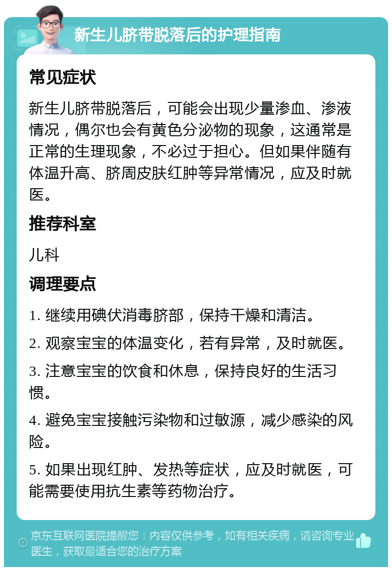 新生儿脐带脱落后的护理指南 常见症状 新生儿脐带脱落后，可能会出现少量渗血、渗液情况，偶尔也会有黄色分泌物的现象，这通常是正常的生理现象，不必过于担心。但如果伴随有体温升高、脐周皮肤红肿等异常情况，应及时就医。 推荐科室 儿科 调理要点 1. 继续用碘伏消毒脐部，保持干燥和清洁。 2. 观察宝宝的体温变化，若有异常，及时就医。 3. 注意宝宝的饮食和休息，保持良好的生活习惯。 4. 避免宝宝接触污染物和过敏源，减少感染的风险。 5. 如果出现红肿、发热等症状，应及时就医，可能需要使用抗生素等药物治疗。