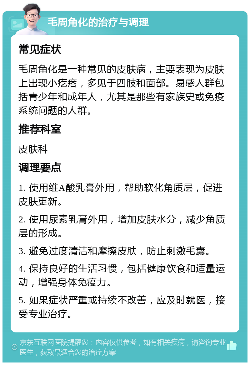 毛周角化的治疗与调理 常见症状 毛周角化是一种常见的皮肤病，主要表现为皮肤上出现小疙瘩，多见于四肢和面部。易感人群包括青少年和成年人，尤其是那些有家族史或免疫系统问题的人群。 推荐科室 皮肤科 调理要点 1. 使用维A酸乳膏外用，帮助软化角质层，促进皮肤更新。 2. 使用尿素乳膏外用，增加皮肤水分，减少角质层的形成。 3. 避免过度清洁和摩擦皮肤，防止刺激毛囊。 4. 保持良好的生活习惯，包括健康饮食和适量运动，增强身体免疫力。 5. 如果症状严重或持续不改善，应及时就医，接受专业治疗。