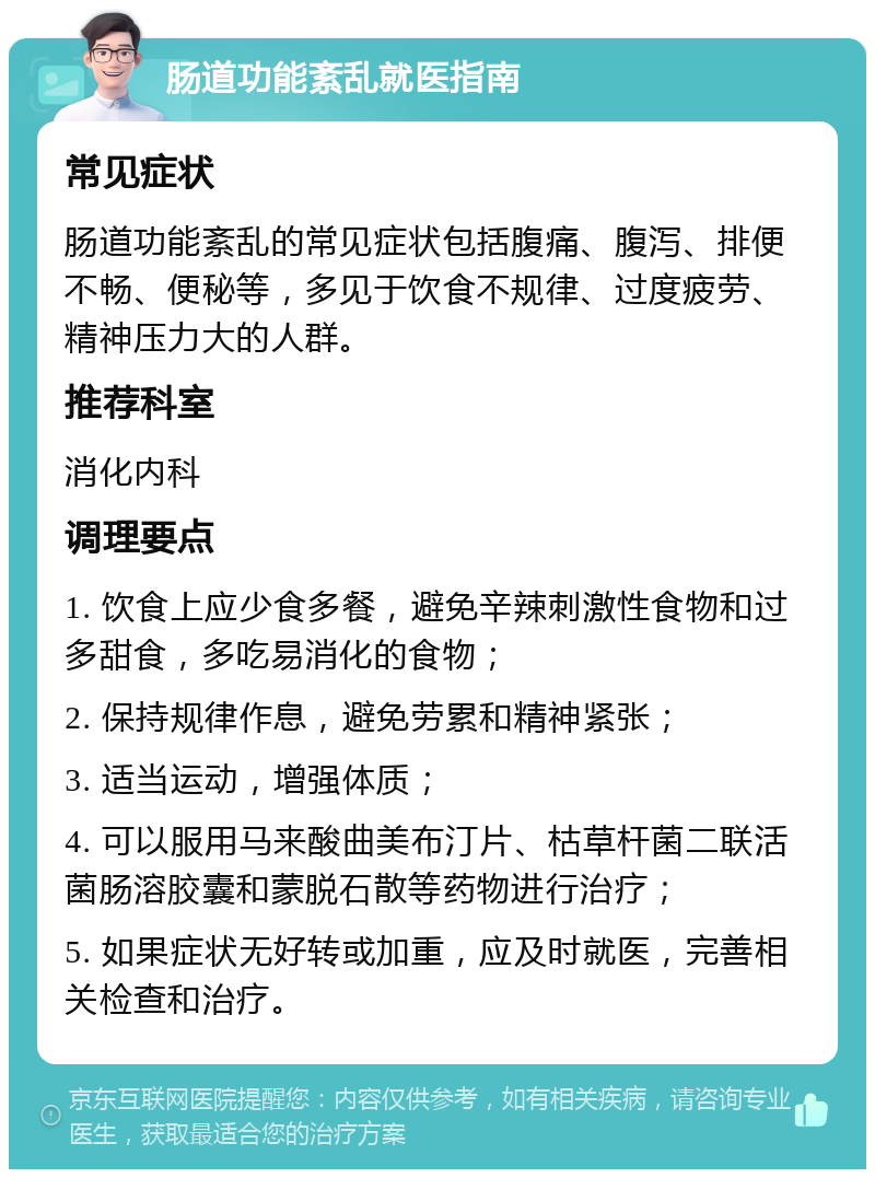 肠道功能紊乱就医指南 常见症状 肠道功能紊乱的常见症状包括腹痛、腹泻、排便不畅、便秘等，多见于饮食不规律、过度疲劳、精神压力大的人群。 推荐科室 消化内科 调理要点 1. 饮食上应少食多餐，避免辛辣刺激性食物和过多甜食，多吃易消化的食物； 2. 保持规律作息，避免劳累和精神紧张； 3. 适当运动，增强体质； 4. 可以服用马来酸曲美布汀片、枯草杆菌二联活菌肠溶胶囊和蒙脱石散等药物进行治疗； 5. 如果症状无好转或加重，应及时就医，完善相关检查和治疗。