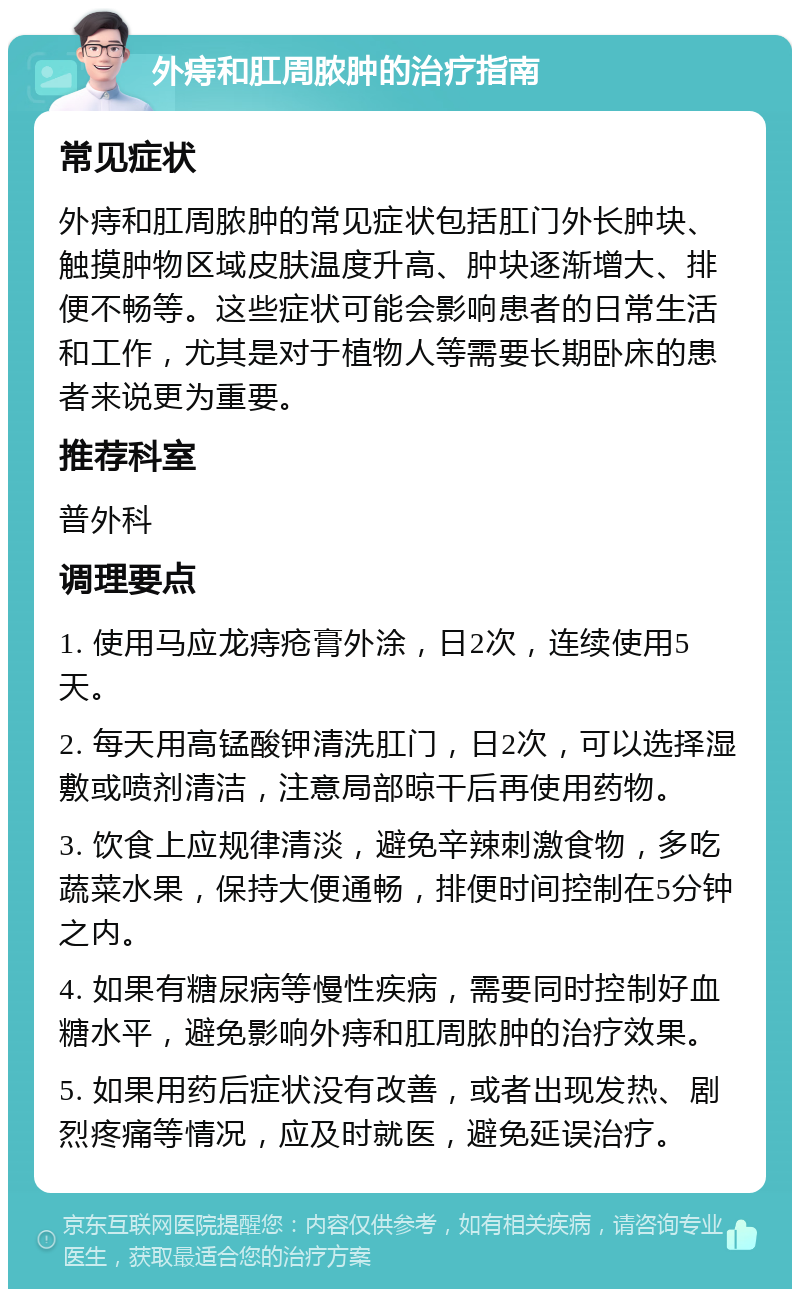 外痔和肛周脓肿的治疗指南 常见症状 外痔和肛周脓肿的常见症状包括肛门外长肿块、触摸肿物区域皮肤温度升高、肿块逐渐增大、排便不畅等。这些症状可能会影响患者的日常生活和工作，尤其是对于植物人等需要长期卧床的患者来说更为重要。 推荐科室 普外科 调理要点 1. 使用马应龙痔疮膏外涂，日2次，连续使用5天。 2. 每天用高锰酸钾清洗肛门，日2次，可以选择湿敷或喷剂清洁，注意局部晾干后再使用药物。 3. 饮食上应规律清淡，避免辛辣刺激食物，多吃蔬菜水果，保持大便通畅，排便时间控制在5分钟之内。 4. 如果有糖尿病等慢性疾病，需要同时控制好血糖水平，避免影响外痔和肛周脓肿的治疗效果。 5. 如果用药后症状没有改善，或者出现发热、剧烈疼痛等情况，应及时就医，避免延误治疗。