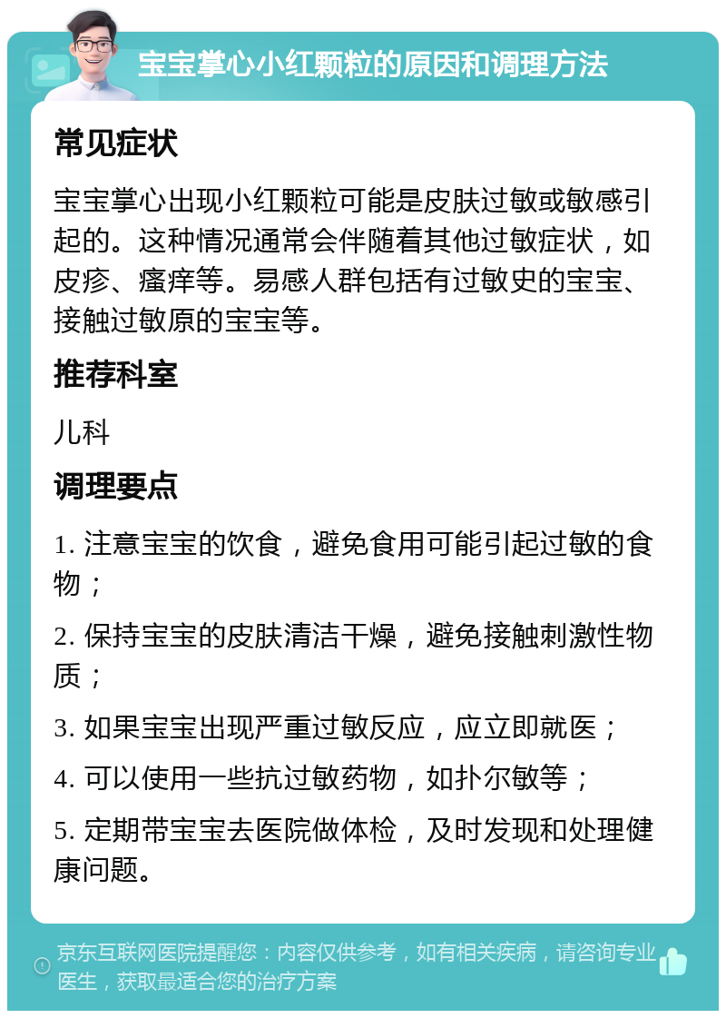 宝宝掌心小红颗粒的原因和调理方法 常见症状 宝宝掌心出现小红颗粒可能是皮肤过敏或敏感引起的。这种情况通常会伴随着其他过敏症状，如皮疹、瘙痒等。易感人群包括有过敏史的宝宝、接触过敏原的宝宝等。 推荐科室 儿科 调理要点 1. 注意宝宝的饮食，避免食用可能引起过敏的食物； 2. 保持宝宝的皮肤清洁干燥，避免接触刺激性物质； 3. 如果宝宝出现严重过敏反应，应立即就医； 4. 可以使用一些抗过敏药物，如扑尔敏等； 5. 定期带宝宝去医院做体检，及时发现和处理健康问题。