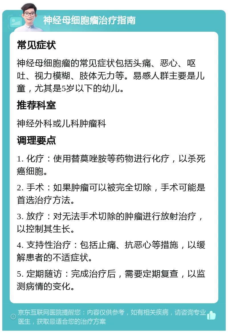 神经母细胞瘤治疗指南 常见症状 神经母细胞瘤的常见症状包括头痛、恶心、呕吐、视力模糊、肢体无力等。易感人群主要是儿童，尤其是5岁以下的幼儿。 推荐科室 神经外科或儿科肿瘤科 调理要点 1. 化疗：使用替莫唑胺等药物进行化疗，以杀死癌细胞。 2. 手术：如果肿瘤可以被完全切除，手术可能是首选治疗方法。 3. 放疗：对无法手术切除的肿瘤进行放射治疗，以控制其生长。 4. 支持性治疗：包括止痛、抗恶心等措施，以缓解患者的不适症状。 5. 定期随访：完成治疗后，需要定期复查，以监测病情的变化。