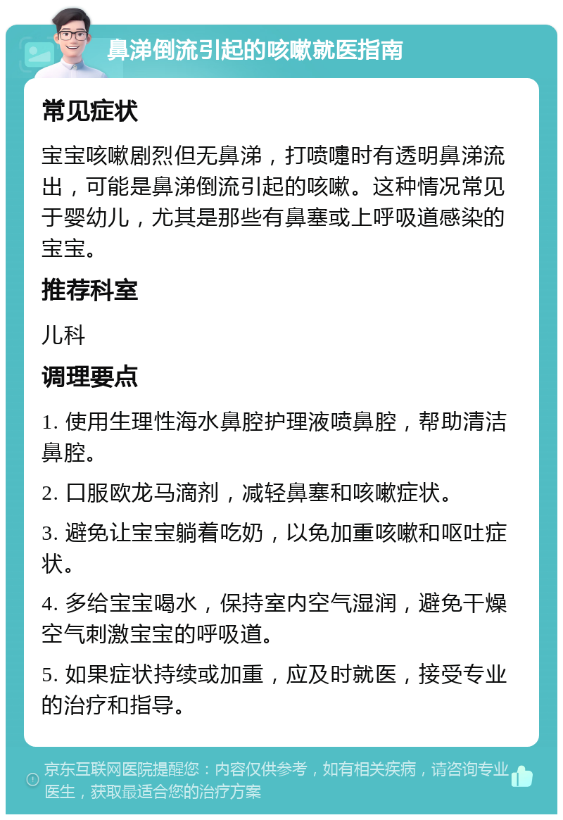 鼻涕倒流引起的咳嗽就医指南 常见症状 宝宝咳嗽剧烈但无鼻涕，打喷嚏时有透明鼻涕流出，可能是鼻涕倒流引起的咳嗽。这种情况常见于婴幼儿，尤其是那些有鼻塞或上呼吸道感染的宝宝。 推荐科室 儿科 调理要点 1. 使用生理性海水鼻腔护理液喷鼻腔，帮助清洁鼻腔。 2. 口服欧龙马滴剂，减轻鼻塞和咳嗽症状。 3. 避免让宝宝躺着吃奶，以免加重咳嗽和呕吐症状。 4. 多给宝宝喝水，保持室内空气湿润，避免干燥空气刺激宝宝的呼吸道。 5. 如果症状持续或加重，应及时就医，接受专业的治疗和指导。